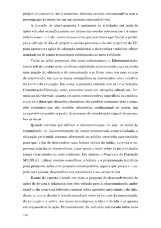 projeto promoveram, até o momento, diversos eventos comemorativos com a
preocupação de inseri-los em um contexto sustentável real.
      A intenção da atual proposta é aprimorar as atividades por meio de
ações voltadas especificamente aos alunos das escolas selecionadas e à comu-
nidade como um todo, mediante parcerias que permitam aperfeiçoar a produ-
ção e entrega de kits do projeto a escolas parceiras e de um programa de TV,
para apresentar ações de educação ambiental e desenvolver trabalhos educo-
municativos de temas transversais relacionados ao meio ambiente.
      Todas as ações propostas têm como embasamento a Educomunicação,
termo relativamente novo, conforme explicitado anteriormente, que explicita
uma junção da educação e da comunicação e se firma como um novo campo
de intervenção, em que se busca ressignificar os movimentos comunicativos
no âmbito da educação. Em suma, a proposta entende que as inter-relações
Comunicação-Educação estão presentes tanto em situações educativas, for-
mais ou não-formais, quanto em ações comunicativas específicas das mídias,
o que vale dizer que situações educativas são também comunicativas e situa-
ções comunicativas são também educativas, configurando-se, assim, um
campo teórico-prático a partir do processo de interlocução originário em am-
bas as áreas.
      Quando optamos por utilizar a educomunicação, ou seja, os meios de
comunicação no desenvolvimento de temas transversais como cidadania e
educação ambiental, estamos oferecendo ao público envolvido oportunidade
para que, além de desenvolver uma leitura crítica da mídia, aprenda a ex-
pressar, com maior desenvoltura, o que pensa e sente sobre os mais variados
temas relacionados ao meio ambiente. Em síntese, o Programa de Extensão
MEiOS irá utilizar eventos específicos, a leitura e a programação midiática
para promover ações com proposta emancipatória, aquela que prepara o su-
jeito para pensar, desenvolver sua consciência e seu senso crítico.
      Diante do exposto e tendo em vista a proposta de desenvolvimento de
ações de leitura e cidadania com viés voltado para a educomunicação ambi-
ental ou do programa televisivo mensal sobre questões ambientais e de cida-
dania, e, ainda, devido à relação paradoxal entre os campos da comunicação,
da educação e a esfera dos meios tecnológicos, a ideia é dividir o programa
em etapas/eixos de ação. Primeiramente, foi realizado um evento sobre meio

106
 