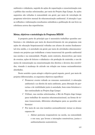 ambiente e cidadania, seguido de ações de capacitação e conscientização com
o público das escolas selecionadas, por meio do Projeto Jogo Limpo. As ações
seguintes são voltadas à comunidade em geral, por meio de veiculação de
programa televisivo mensal de educomunicação ambiental. A intenção é que
as reflexões e informações resultantes subsidiem a publicação de um livro ou
coletânea acerca das experiências.



Metas, objetivos e metodologia do Programa MEiOS
     A proposta parte do princípio que é necessário trabalhar questões am-
bientais e de cidadania por meio do desenvolvimento de um programa com
ações de educação biopsicossocial voltadas aos alunos do ensino fundamen-
tal e/ou médio, e à sociedade em geral, por meio de atividades educomunica-
cionais em projetos que trabalhem o tema transversal da questão ambiental
nas escolas e na comunidade. Propõe, neste contexto, desenvolver, por meio
de eventos, ações de leitura e cidadania e de produção de conteúdo, o uso de
meios de comunicação na conscientização dos direitos e deveres dos envolvi-
dos, visando à mudança de atitude em relação aos temas socioambientais
abordados.
     Neste sentido e para atingir o objetivo geral exposto, prevê, por meio de
projetos diferenciados, os seguintes objetivos específicos:
           Promover evento voltado ao consumo sustentável, à educação
             ambiental e ao direito do meio ambiente, para obtenção de par-
             cerias e de visibilidade junto à sociedade, bem como fortalecer e
             dar continuidade ao Projeto Jogo Limpo;
           Utilizar, nas escolas selecionadas, o Kit do Projeto Jogo Limpo
             para trabalhar de maneira educomunicacional, na forma de te-
             mas transversais, diferentes abordagens para as questões am-
             bientais;
           Por meio de um eixo temático socioambiental, tornar os alunos
             capazes de:
                o Adotar posturas responsáveis na escola, na comunidade
                    e em casa, que levem a interações construtivas, justas e
                    ambientalmente sustentáveis.

                                                                           107
 