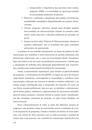 o Compreender a importância das parcerias entre escolas,
                      empresas, ONGs e a comunidade em geral para atender
                      as necessidades ambientais do planeta;
           Observar a utilização e apropriação pelo público envolvido das
             possibilidades tecnológicas disponibilizadas nos projetos desen-
             volvidos;
           Utilizar programa televisivo mensal para divulgar projetos
             bem-sucedidos de educomunicação voltados às questões ambi-
             entais, tendo como foco a educação ambiental da sociedade em
             geral;
           Lançar um livro sobre “Projetos de Educomunicação voltados às
             questões ambientais” com os resultados das ações realizadas
             pelo projeto ora apresentado.
      A proposta de um trabalho extensionista, na forma de projetos de edu-
comunicação que trabalhem o tema transversal da questão ambiental, está
diretamente relacionada com o curso de Comunicação Social: Jornalismo,
haja vista tratar-se de um curso essencialmente extensionista e voltado para
a apropriação do indivíduo pela informação disponibilizada pela comunica-
ção e também pela modernização tecnológica da comunicação.
      Assim, é extremamente importância, para atender as particularidades
do programa, o envolvimento da Faced/UFU, na figura do curso de Comuni-
cação Social: Jornalismo, contemplando as necessidades e interfaces entre
comunicação e educação que ocorrem ao abordar a temática ambiental, e, ao
mesmo tempo, contribuindo para a preparação dos discentes do curso em
sua futura atuação profissional, uma vez que, ao trabalhar a educomunica-
ção de forma prática, viabilizará a experimentação de alternativas metodoló-
gicas de ensino, pesquisa e extensão. Devido ao caráter multi e interdiscipli-
nar das atividades constantes da proposta, as ações foram divididas em
eixos ou frentes.
      Para o desenvolvimento de todas as ações dos diferentes projetos do
programa, uma primeira etapa, já concretizada, previa a realização de even-
to de lançamento do programa, voltado à temática de direitos do meio ambi-
ente, com intuito de obter parcerias com as redes municipal e estadual de
ensino, bem como parceria com veículo(s) de comunicação educativo(s) e/ou

108
 