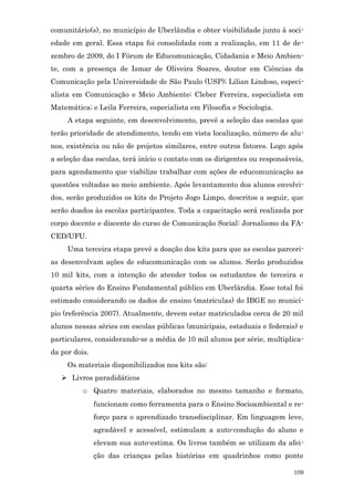 comunitário(s), no município de Uberlândia e obter visibilidade junto à soci-
edade em geral. Essa etapa foi consolidada com a realização, em 11 de de-
zembro de 2009, do I Fórum de Educomunicação, Cidadania e Meio Ambien-
te, com a presença de Ismar de Oliveira Soares, doutor em Ciências da
Comunicação pela Universidade de São Paulo (USP); Lilian Lindoso, especi-
alista em Comunicação e Meio Ambiente; Cleber Ferreira, especialista em
Matemática; e Leila Ferreira, especialista em Filosofia e Sociologia.
     A etapa seguinte, em desenvolvimento, prevê a seleção das escolas que
terão prioridade de atendimento, tendo em vista localização, número de alu-
nos, existência ou não de projetos similares, entre outros fatores. Logo após
a seleção das escolas, terá início o contato com os dirigentes ou responsáveis,
para agendamento que viabilize trabalhar com ações de educomunicação as
questões voltadas ao meio ambiente. Após levantamento dos alunos envolvi-
dos, serão produzidos os kits do Projeto Jogo Limpo, descritos a seguir, que
serão doados às escolas participantes. Toda a capacitação será realizada por
corpo docente e discente do curso de Comunicação Social: Jornalismo da FA-
CED/UFU.
     Uma terceira etapa prevê a doação dos kits para que as escolas parceri-
as desenvolvam ações de educomunicação com os alunos. Serão produzidos
10 mil kits, com a intenção de atender todos os estudantes de terceira e
quarta séries do Ensino Fundamental público em Uberlândia. Esse total foi
estimado considerando os dados de ensino (matrículas) do IBGE no municí-
pio (referência 2007). Atualmente, devem estar matriculados cerca de 20 mil
alunos nessas séries em escolas públicas (municipais, estaduais e federais) e
particulares, considerando-se a média de 10 mil alunos por série, multiplica-
da por dois.
     Os materiais disponibilizados nos kits são:
    Livros paradidáticos
          o Quatro materiais, elaborados no mesmo tamanho e formato,
               funcionam como ferramenta para o Ensino Socioambiental e re-
               forço para o aprendizado transdisciplinar. Em linguagem leve,
               agradável e acessível, estimulam a auto-condução do aluno e
               elevam sua auto-estima. Os livros também se utilizam da afei-
               ção das crianças pelas histórias em quadrinhos como ponte

                                                                            109
 