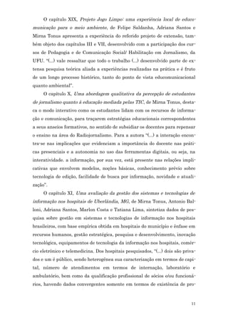 O capítulo XIX, Projeto Jogo Limpo: uma experiência local de educo-
municação para o meio ambiente, de Felipe Saldanha, Adriana Santos e
Mirna Tonus apresenta a experiência do referido projeto de extensão, tam-
bém objeto dos capítulos III e VII, desenvolvido com a participação dos cur-
sos de Pedagogia e de Comunicação Social/ Habilitação em Jornalismo, da
UFU. “(...) vale ressaltar que todo o trabalho (...) desenvolvido parte de ex-
tensa pesquisa teórica aliada a experiências realizadas na prática e é fruto
de um longo processo histórico, tanto do ponto de vista educomunicacional
quanto ambiental”.
     O capítulo X, Uma abordagem qualitativa da percepção de estudantes
de jornalismo quanto à educação mediada pelas TIC , de Mirna Tonus, desta-
ca o modo interativo como os estudantes lidam com os recursos de informa-
ção e comunicação, para traçarem estratégias educacionais correspondentes
a seus anseios formativos, no sentido de subsidiar os docentes para repensar
o ensino na área do Radiojornalismo. Para a autora “(...) a interação encon-
tra-se nas implicações que evidenciam a importância do docente nas práti-
cas presenciais e a autonomia no uso das ferramentas digitais, ou seja, na
interatividade. a informação, por sua vez, está presente nas relações impli-
cativas que envolvem modelos, noções básicas, conhecimento prévio sobre
tecnologia de edição, facilidade de busca por informação, novidade e atuali-
zação”.
     O capítulo XI, Uma avaliação da gestão dos sistemas e tecnologias de
informação nos hospitais de Uberlândia, MG, de Mirna Tonus, Antonio Bal-
loni, Adriana Santos, Marlon Costa e Tatiana Lima, sintetiza dados de pes-
quisa sobre gestão em sistemas e tecnologias de informação nos hospitais
brasileiros, com base empírica obtida em hospitais do município e ênfase em
recursos humanos, gestão estratégica, pesquisa e desenvolvimento, inovação
tecnológica, equipamentos de tecnologia da informação nos hospitais, comér-
cio eletrônico e telemedicina. Dos hospitais pesquisados, “(...) dois são priva-
dos e um é público, sendo heterogênea sua caracterização em termos de capi-
tal, número de atendimentos em termos de internação, laboratório e
ambulatório, bem como da qualificação profissional de sócios e/ou funcioná-
rios, havendo dados convergentes somente em termos de existência de pro-



                                                                             11
 