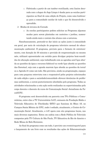 o Fabricada a partir de um tambor reutilizado, esta lixeira deco-
              rada com o slogan do Jogo Limpo é doada para as escolas parti-
              cipantes ao final de uma edição do Projeto, como uma lembran-
              ça para a comunidade escolar de tudo o que foi desenvolvido e
              aprendido.
    Mudas de árvores do Cerrado
           o As escolas participantes podem solicitar ao Programa algumas
              mudas para serem plantadas em canteiros e jardins, aumen-
              tando ainda mais o contato dos alunos com a natureza.
     Simultaneamente, pretende-se dar início as ações junto à comunidade
em geral, por meio de veiculação de programa televisivo mensal de educo-
municação ambiental. O programa, previsto para o formato de entreteni-
mento, com duração de 30 minutos e previsão de reapresentação no mesmo
mês, utilizará apresentador em estúdio para divulgar projetos bem-sucedi-
dos de educação ambiental, seja trabalhando com as agendas azul (que abor-
da as questões da água e recursos hídricos) ou verde (que aborda as questões
das florestas), seja com a agenda marrom (que aborda as questões da terra)
ou a Agenda 21 como um todo. São previstos, ainda na programação, espaços
para uma pequena entrevista com o responsável pelos projetos selecionados
de cada edição e para a sociedade/comunidade oferecer denúncias de proble-
mas ambientais, a serem posteriormente abordados pelo programa. Todas as
atividades relacionadas a esta ação serão realizadas ou supervisionadas pelo
corpo docente e discente do curso de Comunicação Social: Jornalismo da Fa-
ced/UFU.
     O programa será desenvolvido em parceria com TVs Públicas e Comu-
nitárias, entre elas a TV Universitária (tvU), emissora da Fundação Rádio e
Televisão Educativa de Uberlândia (RTU) que funciona do Bloco 1S, no
Campus Santa Mônica da UFU, onde é sediado, atualmente, o Centro de Co-
municação Social. Atualmente, a tvU opera com oito programas locais, nos
mais diversos segmentos. Entra em cadeia com a Rede Pública de Televisão
compostas pela TV Cultura de São Paulo, TV Educativa do Rio de Janeiro e
Rede Minas de Belo Horizonte.
     Ao final do programa como um todo, é previsto um evento/coquetel para
o lançamento de um livro com os resultados das ações de Educomunicação

                                                                         111
 