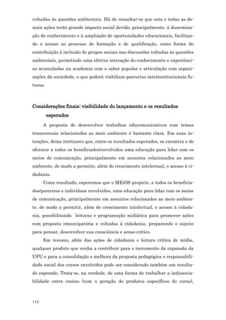 voltadas às questões ambientais. Há de ressaltar-se que esta e todas as de-
mais ações terão grande impacto social devido, principalmente, à dissemina-
ção de conhecimento e à ampliação de oportunidades educacionais, facilitan-
do o acesso ao processo de formação e de qualificação, como forma de
contribuição à inclusão de grupos sociais nas discussões voltadas às questões
ambientais, permitindo uma efetiva interação do conhecimento e experiênci-
as acumuladas na academia com o saber popular e articulação com organi-
zações da sociedade, o que poderá viabilizar parcerias interinstitucionais fu-
turas.



Considerações finais: visibilidade do lançamento e os resultados
         esperados
      A proposta de desenvolver trabalhos educomunicativos com temas
transversais relacionados ao meio ambiente é bastante clara. Em suas in-
tenções, deixa intrínseco que, entre os resultados esperados, se encontra o de
oferecer a todos os beneficiados/envolvidos uma educação para lidar com os
meios de comunicação, principalmente em assuntos relacionados ao meio
ambiente, de modo a permitir, além de crescimento intelectual, o acesso à ci-
dadania.
      Como resultado, esperamos que o MEiOS propicie, a todos os beneficia-
dos/parceiros e indivíduos envolvidos, uma educação para lidar com os meios
de comunicação, principalmente em assuntos relacionados ao meio ambien-
te, de modo a permitir, além de crescimento intelectual, o acesso à cidada-
nia, possibilitando leituras e programação midiática para promover ações
com proposta emancipatória e voltadas à cidadania, preparando o sujeito
para pensar, desenvolver sua consciência e senso crítico.
      Em resumo, além das ações de cidadania e leitura crítica de mídia,
qualquer produto que venha a contribuir para o incremento da expansão da
UFU e para a consolidação e melhora da proposta pedagógica e responsabili-
dade social dos cursos envolvidos pode ser considerado também um resulta-
do esperado. Trata-se, na verdade, de uma forma de trabalhar a indissocia-
bilidade entre ensino (com a geração de produtos específicos do curso),



112
 