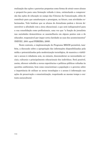 realização das ações e parcerias propostas como forma de atrair esses alunos
e prepará-los para uma formação voltada à área, estimulando a compreen-
são das ações de educação no campo das Ciências da Comunicação, além de
contribuir para que amadureçam e prossigam, no futuro, com atividades re-
lacionadas. Vale lembrar que os alunos do Jornalismo podem e devem de-
senvolver a afinidade com a área educacional, o que será indispensável para
a sua consolidação como profissionais, uma vez que “a função do jornalista
nas sociedades democráticas se assemelharia em alguns pontos com a do
educador, responsável por impor certa claridade ao caos dos acontecimentos”
(NEVEU, 2001 apud PEREIRA, 2009).
      Neste contexto, a implementação do Programa MEiOS permitirá, tam-
bém, a discussão sobre a apropriação das informações disponibilizadas pela
mídia e potencializadas pela modernização tecnológica, de maneira a viabili-
zar o acesso à cidadania sem, no entanto, desconsiderar as necessidades so-
ciais, culturais e principalmente educacionais dos indivíduos. Será possível,
assim, oferecer subsídio a novas experiências e políticas públicas voltadas às
questões ambientais, bem como conscientizar a população e o governo sobre
a importância de utilizar as novas tecnologias e o acesso à informação nas
ações de preservação e conscientização, respeitando ao mesmo tempo o con-
texto sociocultural.




114
 