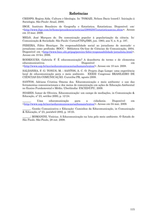 Referências
CRESPO, Regina Aída. Cultura e Ideologia. In: TOMAZI, Nelson Dacio (coord.). Iniciação à
Sociologia. São Paulo: Atual, 2000.
IBGE. Instituto Brasileiro de Geografia e Estatística. Estatísticas. Disponível. em:
<http://www.ibge.com.br/home/presidencia/noticias/29092007estatisticasecxx.shtm>. Acesso
em 10 mar. 2009.
MELO, José Marques de. Da comunicação popular à popularização da ciência. In:
Comunicação & Sociedade. São Paulo: Cortez/CNPq/IMS, jun. 1983, ano V, n. 9, p. 197.
PEREIRA, Fábio Henrique. Da responsabilidade social ao jornalismo de mercado: o
jornalismo como profissão. BOCC - Biblioteca On-line de Ciências da Comunicação, 2004.
Disponível em <http://www.bocc.ubi.pt/pag/pereira-fabio-responsabilidade-jornalista.html>.
Acesso em 10 fev. 2006.
RODRIGUES, Gabriela F. É educomunicação? A descoberta do termo e de elementos
educomunicativos.                            Disponível                            em
<http://www.usp.br/nce/aeducomunicacao/saibamais/textos/>. Acesso em 10 nov. 2008.
SALDANHA, F. G; TONUS, M. ; SANTOS, A. C. O. Projeto Jogo Limpo: uma experiência
local de educomunicação para o meio ambiente. XXXIII Congresso BRASILEIRO DE
CIÊNCIAS DA COMUNICAÇÃO. Curutiba-PR, agosto 2009.
SANTOS, Adriana Cristina Omena dos. Educomunicação e meio ambiente: o uso das
ferramentas comunicacionais e dos meios de comunicação em ações de Educação Ambiental
no Ensino Fundamental e Médio. Uberlândia: FACED/UFU, 2009.
SOARES, Ismar de Oliveira. Educomunicação: um campo de mediações, in Comunicação &
Educação, nº 23, set/dez 2000, p. 12-24.
______.    Uma       educomunicação     para     a     cidadania.     Disponível      em
<http://www.usp.br/nce/aeducomunicacao/saibamais/textos/>. Acesso em 04 mai. 2009.
______. Gestão Comunicativa e Educação: Caminhos da Educomunicação, in Comunicação
& Educação, nº 23, jan/abril 2002, p. 16-25.
______; ROMANINI, Vinícius. A Educomunicação na luta pelo meio ambiente. O Estado de
São Paulo. São Paulo, 28 out. 2008.




                                                                                      115
 