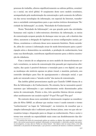 processo de trabalho, alterou significativamente as esferas política, econômi-
ca e social, em nível global. O surgimento deste novo modelo econômico,
acompanhado pela modernização da comunicação e pelo aumento da influên-
cia das novas tecnologias da informação, em especial da Internet, transfor-
mou a sociedade contemporânea para o que muitos teóricos denominam “So-
ciedade da Informação”, ou ainda, “Sociedade do Conhecimento”.
       Nesta “Sociedade da Informação”, em que grande parte das atividades
humanas está sujeita à infra-estrutura eletrônica da informação, os meios
de comunicação ocupam posição de destaque uma vez que, sob o domínio das
elites, assumem a obrigação de legitimar as novas configurações sociais, po-
líticas, econômicas e culturais desse novo momento histórico. Nesta socieda-
de, além de o acesso à informação atuar de modo determinante para a parti-
cipação ativa e democrática na sociedade, a produção do conhecimento, bem
como sua distribuição, contribuem significativamente para a efetiva constru-
ção da cidadania.
       Com o intuito de se adaptarem ao novo modelo de desenvolvimento so-
cial e econômico, os meios de comunicação têm passado por expressivas alte-
rações, das quais é possível destacar a transição para a era digital, em que
as mudanças são notáveis apenas no plano visual, e mantém, portanto, seu
conteúdo ideológico para fins de apaziguamento e alienação social, o que
pode ser encarado como a “missão oculta” dos meios de comunicação.
       Em âmbito global presenciamos aquilo que Castells (1999) chama de a
Era da Informação e do Conhecimento. No entanto, faz-se necessário questi-
onarmos que informações e que conhecimentos serão disseminados pelos
meios de comunicação. Frente a eles, três questões básicas devem acompa-
nhar assiduamente um usuário sujeito6: O que? Por quê? Pra que?
       No contexto dessa nova sociedade é interessante resgatar as considera-
ções de Silva (2002), ao afirmar que muitas vezes é usado somente o termo
“conhecimento” no lugar de “informação”, na tentativa de ressaltar que a
simples informação não é suficiente para formar juízos, uma vez que são ne-
cessários tempo e disposição para se chegar ao conhecimento. Para o autor o
termo tem entrado na especialidade mais como um desdobramento das dis-
    6
      Os usuários dos meios de comunicação podem ser sujeitos ou objetos. Ser sujeito implica ter critici -
dade e não aceitar passivamente qualquer informação ou comunicação; é, sobretudo, possuir uma postu-
ra investigativa, ou seja, deve-se “beber em várias fontes”. Ser objeto é não ter senso crítico, é ter sido
submetido a um processo de deseducação, o que provoca a existência de homens e mulheres autômatos.
                                                                                                      117
 
