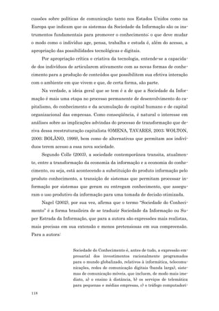 cussões sobre políticas de comunicação tanto nos Estados Unidos como na
Europa que indicam que os sistemas da Sociedade da Informação são os ins-
trumentos fundamentais para promover o conhecimento; o que deve mudar
o modo como o indivíduo age, pensa, trabalha e estuda é, além do acesso, a
apropriação das possibilidades tecnológicas e digitais.
      Por apropriação crítica e criativa da tecnologia, entende-se a capacida-
de dos indivíduos de articularem ativamente com as novas formas de conhe-
cimento para a produção de conteúdos que possibilitem sua efetiva interação
com o ambiente em que vivem e que, de certa forma, são parte.
      Na verdade, a ideia geral que se tem é a de que a Sociedade da Infor-
mação é mais uma etapa no processo permanente de desenvolvimento do ca-
pitalismo, do conhecimento e da acumulação de capital humano e de capital
organizacional das empresas. Como conseqüência, é natural o interesse em
análises sobre as implicações advindas do processo de transformação que de-
riva dessa reestruturação capitalista (OMENA, TAVARES, 2003; WOLTON,
2000; BOLÃNO, 1999), bem como de alternativas que permitam aos indiví-
duos terem acesso a essa nova sociedade.
      Segundo Colle (2003), a sociedade contemporânea transita, atualmen-
te, entre a transformação da economia da informação e a economia do conhe-
cimento, ou seja, está acontecendo a substituição do produto informação pelo
produto conhecimento, a transição de sistemas que permitam processar in-
formação por sistemas que geram ou entregam conhecimento, que assegu-
ram o uso produtivo da informação para uma tomada de decisão otimizada.
      Nagel (2002), por sua vez, afirma que o termo “Sociedade do Conheci-
mento” é a forma brasileira de se traduzir Sociedade da Informação ou Su-
per Estrada da Informação, que para a autora são expressões mais realistas,
mais precisas em sua extensão e menos pretensiosas em sua compreensão.
Para a autora:


                     Sociedade do Conhecimento é, antes de tudo, a expressão em-
                     presarial dos investimentos racionalmente programados
                     para o mundo globalizado, relativos à informática, telecomu-
                     nicações, redes de comunicação digitais (banda larga), siste-
                     mas de comunicação móveis, que incluem, de modo mais ime-
                     diato, a) o ensino à distância, b) os serviços de telemática
                     para pequenas e médias empresas, c) o tráfego computadori-
118
 