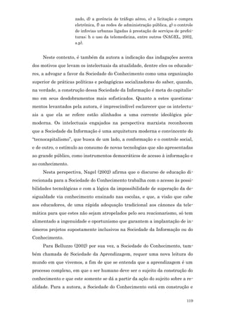 zado, d) a gerência de tráfego aéreo, e) a licitação e compra
                    eletrônica, f) as redes de administração pública, g) o controle
                    de infovias urbanas ligadas à prestação de serviços de prefei-
                    turas; h o uso da telemedicina, entre outros (NAGEL, 2002,
                    s.p).


     Neste contexto, é também da autora a indicação das indagações acerca
dos motivos que levam os intelectuais da atualidade, dentre eles os educado-
res, a advogar a favor da Sociedade do Conhecimento como uma organização
superior de práticas políticas e pedagógicas socializadoras do saber, quando,
na verdade, a construção dessa Sociedade da Informação é meta do capitalis-
mo em seus desdobramentos mais sofisticados. Quanto a estes questiona-
mentos levantados pela autora, é imprescindível esclarecer que os intelectu-
ais a que ela se refere estão alinhados a uma corrente ideológica pós-
moderna. Os intelectuais engajados na perspectiva marxista reconhecem
que a Sociedade da Informação é uma arquitetura moderna e convincente do
“tecnocapitalismo”, que busca de um lado, a conformação e o controle social,
e de outro, o estímulo ao consumo de novas tecnologias que são apresentadas
ao grande público, como instrumentos democráticos de acesso à informação e
ao conhecimento.
     Nesta perspectiva, Nagel (2002) afirma que o discurso de educação di-
recionada para a Sociedade do Conhecimento trabalha com o acesso às possi-
bilidades tecnológicas e com a lógica da impossibilidade de superação da de-
sigualdade via conhecimento ensinado nas escolas, e que, a visão que cabe
aos educadores, de uma rápida adequação tradicional aos cânones da tele-
mática para que estes não sejam atropelados pelo seu reacionarismo, só tem
alimentado a ingenuidade e oportunismo que garantem a implantação de in-
úmeros projetos supostamente inclusivos na Sociedade da Informação ou do
Conhecimento.
     Para Belluzzo (2002) por sua vez, a Sociedade do Conhecimento, tam-
bém chamada de Sociedade da Aprendizagem, requer uma nova leitura do
mundo em que vivemos, a fim de que se entenda que a aprendizagem é um
processo complexo, em que o ser humano deve ser o sujeito da construção do
conhecimento e que este somente se dá a partir da ação do sujeito sobre a re-
alidade. Para a autora, a Sociedade do Conhecimento está em construção e


                                                                               119
 