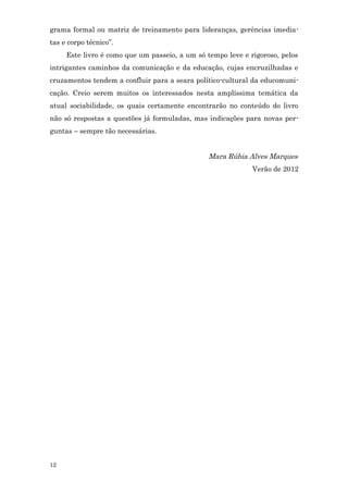 grama formal ou matriz de treinamento para lideranças, gerências imedia-
tas e corpo técnico”.
     Este livro é como que um passeio, a um só tempo leve e rigoroso, pelos
intrigantes caminhos da comunicação e da educação, cujas encruzilhadas e
cruzamentos tendem a confluir para a seara político-cultural da educomuni-
cação. Creio serem muitos os interessados nesta amplíssima temática da
atual sociabilidade, os quais certamente encontrarão no conteúdo do livro
não só respostas a questões já formuladas, mas indicações para novas per-
guntas – sempre tão necessárias.


                                                Mara Rúbia Alves Marques
                                                             Verão de 2012




12
 