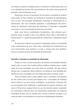 nos obriga à criação de condições para se reconhecer o conhecimento que vier
a ser adquirido por formas não convencionais às da escola, como requisito de
inovação e desenvolvimento social.
      Entretanto, há que se questionar até que ponto a sociedade do conheci-
mento pode, de fato, também ser chamada de sociedade da aprendizagem,
uma vez que esta pressupõe apropriação, construção e reconstrução de co-
nhecimentos. Em uma sociedade capitalista, a aprendizagem está mais a
serviço da submissão à libertação dos indivíduos. A educação é confundida
com ensino e visa à manutenção do status-quo das elites.
      Após essas breves considerações introdutórias, cabe salientar que o
presente artigo se propõe a fazer uma reflexão crítica sobre a “Sociedade do
Conhecimento” e o papel desempenhado por intelectuais e educadores frente
a ela.
      É importante enfatizar que possíveis adequações podem ser percebidas
como características de uma visão sobre a Sociedade do Conhecimento em
suas conceituações mais genéricas, ou seja, a mesma tida como desdobra-
mento ou amadurecimento da Sociedade da Informação.



Inclusão e exclusão na sociedade da informação
      Tendo em vista o atual crescimento da internet na Sociedade Informa-
cional, cada vez mais, têm surgido políticas públicas voltadas para a viabili-
zação do acesso tecnológico por maior parte da sociedade. Ou seja, pode-se
afirmar que o surgimento destas políticas é resultado de uma realidade per-
meada por novas tecnologias que têm impactado todas as esferas sociais.
      Como resultado, tanto o poder público como a sociedade civil organiza-
da têm estado cada vez mais preocupados com a necessidade de viabilizar
acesso inclusivo aos novos meios tecnológicos, em particular à Internet. Es-
tas preocupações têm viabilizado a implantação de projetos inclusivos, tais
como os Telecentros, espaços físicos em que são alocados alguns computado-
res conectados à Internet para uso comunitário, implantados em inúmeros
municípios do país, pois se acredita que o acesso à Internet assegura a en-
trada de todos os consumidores em uma fase de globalização telemática.



120
 