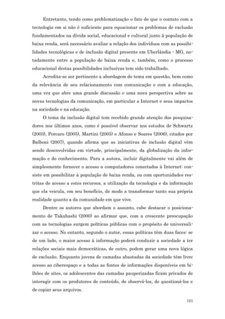 Entretanto, tendo como problematização o fato de que o contato com a
tecnologia em si não é suficiente para equacionar os problemas de exclusão
fundamentados na dívida social, educacional e cultural junto à população de
baixa renda, será necessário avaliar a relação dos indivíduos com as possibi-
lidades tecnológicas e de inclusão digital presente em Uberlândia - MG, no-
tadamente entre a população de baixa renda e, também, como o processo
educacional destas possibilidades inclusivas tem sido trabalhado.
     Acredita-se ser pertinente a abordagem do tema em questão, bem como
da relevância de seu relacionamento com comunicação e com a educação,
uma vez que abre uma grande discussão e uma nova perspectiva sobre as
novas tecnologias da comunicação, em particular a Internet e seus impactos
na sociedade e na educação.
     O tema da inclusão digital tem recebido grande atenção dos pesquisa-
dores nos últimos anos, como é possível observar nos estudos de Schwartz
(2003), Porcaro (2005), Martini (2005) e Afonso e Soares (2006), citados por
Balboni (2007), quando afirma que as iniciativas de inclusão digital vêm
sendo desenvolvidas em virtude, principalmente, da globalização da infor-
mação e do conhecimento. Para a autora, incluir digitalmente vai além de
simplesmente fornecer o acesso a computadores conectados à Internet: con-
siste em possibilitar à população de baixa renda, ou com oportunidades res-
tritas de acesso a estes recursos, a utilização da tecnologia e da informação
que ela veicula, em seu benefício, de modo a transformar tanto sua própria
realidade quanto a da comunidade em que vive.
     Dentre os autores que abordam o assunto, cabe destacar o posiciona-
mento de Takahashi (2000) ao afirmar que, com a crescente preocupação
com as tecnologias surgem políticas públicas com o propósito de universali-
zar o acesso. No entanto, segundo o autor, essas políticas têm duas faces: se
de um lado, o maior acesso à informação poderá conduzir a sociedade a ter
relações sociais mais democráticas, de outro, podem gerar uma nova lógica
de exclusão. Enquanto jovens de camadas abastadas da sociedade têm livre
acesso ao ciberespaço e a todas as fontes de informações disponíveis em bi-
lhões de sites, os adolescentes das camadas pauperizadas ficam privados de
interagir com os produtores de conteúdo, de observá-los, de questioná-los e
de copiar seus arquivos.

                                                                          121
 