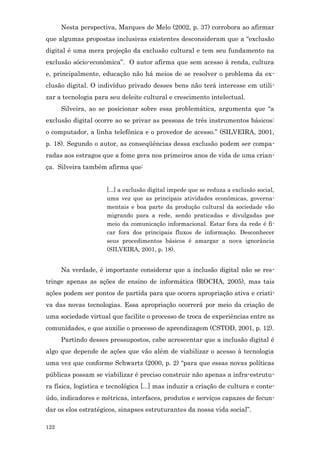 Nesta perspectiva, Marques de Melo (2002, p. 37) corrobora ao afirmar
que algumas propostas inclusivas existentes desconsideram que a “exclusão
digital é uma mera projeção da exclusão cultural e tem seu fundamento na
exclusão sócio-econômica”. O autor afirma que sem acesso à renda, cultura
e, principalmente, educação não há meios de se resolver o problema da ex-
clusão digital. O indivíduo privado desses bens não terá interesse em utili-
zar a tecnologia para seu deleite cultural e crescimento intelectual.
      Silveira, ao se posicionar sobre essa problemática, argumenta que “a
exclusão digital ocorre ao se privar as pessoas de três instrumentos básicos:
o computador, a linha telefônica e o provedor de acesso.” (SILVEIRA, 2001,
p. 18). Segundo o autor, as conseqüências dessa exclusão podem ser compa-
radas aos estragos que a fome gera nos primeiros anos de vida de uma crian-
ça. Silveira também afirma que:


                     [...] a exclusão digital impede que se reduza a exclusão social,
                     uma vez que as principais atividades econômicas, governa-
                     mentais e boa parte da produção cultural da sociedade vão
                     migrando para a rede, sendo praticadas e divulgadas por
                     meio da comunicação informacional. Estar fora da rede é fi-
                     car fora dos principais fluxos de informação. Desconhecer
                     seus procedimentos básicos é amargar a nova ignorância
                     (SILVEIRA, 2001, p. 18).


      Na verdade, é importante considerar que a inclusão digital não se res-
tringe apenas as ações de ensino de informática (ROCHA, 2005), mas tais
ações podem ser pontos de partida para que ocorra apropriação ativa e criati-
va das novas tecnologias. Essa apropriação ocorrerá por meio da criação de
uma sociedade virtual que facilite o processo de troca de experiências entre as
comunidades, e que auxilie o processo de aprendizagem (CSTOD, 2001, p. 12).
      Partindo desses pressupostos, cabe acrescentar que a inclusão digital é
algo que depende de ações que vão além de viabilizar o acesso à tecnologia
uma vez que conforme Schwartz (2000, p. 2) “para que essas novas políticas
públicas possam se viabilizar é preciso construir não apenas a infra-estrutu-
ra física, logística e tecnológica [...] mas induzir a criação de cultura e conte-
údo, indicadores e métricas, interfaces, produtos e serviços capazes de fecun-
dar os elos estratégicos, sinapses estruturantes da nossa vida social”.

122
 