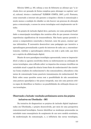 Silveira (2003, p. 30), reforça a tese de Schwartz ao afirmar que “a in-
clusão deve ser pensada de forma complexa para abranger os capitais: soci-
al, cultural, técnico e intelectual” (LEMOS; COSTA, 2007, p.41). Portanto,
estar conectado a internet não garante a ninguém o direito à comunicação e
muito menos a condição de cidadão; se não houver um processo de educação
para a comunicação, o acesso às novas tecnologias será simplesmente um fe-
tiche.
     Um projeto de inclusão digital deve, portanto, ter como principal finali-
dade a emancipação tecnológica dos usuários afim de que possam vivenciar
experiências significativas de transcendência. Não basta apenas permitir o
acesso a computadores conectados a Internet, nem tão pouco, ensinar ape-
nas informática. É necessário desenvolver uma pedagogia que incentive a
aprendizagem personalizada a partir do interesse de cada um e, concomitan-
temente, viabilize a aprendizagem coletiva, em rede e pela rede, que deve
ser o espírito da alfabetização digital.
     Diante do novo paradigma tecnológico apresentado, torna-se imprescin-
dível a todos os agentes envolvidos direta ou indiretamente na utilização de
novas tecnologias, uma reflexão sobre: os impactos dos avanços científicos na
sociedade atual; o papel da ciência (como fonte de conhecimento); dos cientis-
tas (como criadores do conhecimento) e dos comunicadores, educadores e dos
meios de comunicação (como possíveis transmissores do conhecimento). Re-
fletir sobre essas questões acena com a possibilidade de não assumirmos
uma postura apocalíptica e tão pouco integrada, mas sim uma postura críti-
ca capaz de identificar os limites e as possibilidades da utilização dessas no-
vas tecnologias.



Observando a Inclusão: resultados preliminares acerca dos projetos
         inclusivos em Uberlândia – MG
     Na tentativa de diagnosticar os projetos de inclusão digital implemen-
tados em Uberlândia, o projeto desenvolvido, por meio de uma perspectiva
comunicacional-tecnológica, buscou identificar as mudanças processadas na
sociedade como conseqüência do surgimento de um novo modelo econômico,
da modernização da comunicação, e, a influência das novas tecnologias,

                                                                           123
 