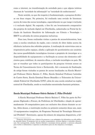 como a internet, na transformação da sociedade para o que alguns teóricos
chamam de "sociedade da informação" ou "sociedade do conhecimento".
      Neste sentido, no que diz respeito à fundamentação, a pesquisa dividiu-
se em duas etapas. Na primeira, foi realizada uma revisão de literatura
acerca do tema das novas tecnologias, especialmente no que tange à inclusão
e à exclusão digital. Na segunda, o foco foi um levantamento comparativo
dos projetos de inclusão digital em Uberlândia, cadastrados no Portal da In-
clusão do Instituto Brasileiro de Informação em Ciência e Tecnologia –
IBICT ou advindos de outras propostas inclusivas.
      Para isso, foram realizadas visitas a pontos de acesso/telecentros, bem
como a escolas estaduais da região, com o intuito de obter dados acerca da
eficiência inclusiva dos referidos projetos. A realização de entrevistas com os
responsáveis pelos espaços, aliada a aplicação de questionários aos usuários
das novas possibilidades tecnológicas tiveram o propósito de investigar se a
disponibilidade do equipamento e a facilitação ao acesso são elementos sufi-
cientes para viabilizar, de maneira eficaz, a inclusão tecnológica no país. Há
que se ressaltar que todos os participantes da pesquisa tiveram acesso ao
Termo de Consentimento Livre e Esclarecido. Até o momento de finalização
do artigo foram visitados os pontos de acesso localizados na Escola Munici-
pal Professor Otávio Batista C. Filho, Escola Estadual Professor Leônidas
de Castro Serra, Escola Estadual Bueno Brandão e o Telecentro da Univer-
sidade Federal de Uberlândia (UFU), além de uma escola estadual na região
central de Uberlândia, sendo os resultados encontrados bastante próximos.



Escola Municipal Professor Otávio Batista C. Filho (ProInfo)
      A Escola Municipal Professor Otávio Batista C. Filho faz parte do Pro-
grama Digitando o Futuro, da Prefeitura de Uberlândia e dispõe de aproxi-
madamente 18 computadores para uso exclusivo dos alunos durante as au-
las. Além desses, a instituição recebeu no primeiro semestre desse ano, mais
15 equipamentos completos, do Programa Nacional de Tecnologia Educacio-
nal (ProInfo)7. Entretanto, apesar do número de máquinas disponíveis, a fal-
   7
     Programa educacional com o objetivo de promover o uso pedagógico da informática na rede pública
de educação básica. O programa leva às escolas computadores, recursos digitais e conteúdos educacio-
nais. Em contrapartida, estados, Distrito Federal e municípios devem garantir a estrutura adequada
para receber os laboratórios e capacitar os educadores para uso das máquinas e tecnologias.
124
 