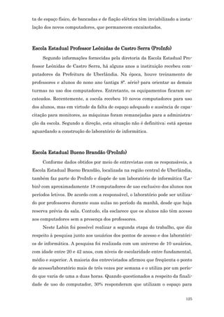 ta de espaço físico, de bancadas e de fiação elétrica têm inviabilizado a insta-
lação dos novos computadores, que permanecem encaixotados.



Escola Estadual Professor Leônidas de Castro Serra (ProInfo)
     Segundo informações fornecidas pela diretoria da Escola Estadual Pro-
fessor Leônidas de Castro Serra, há alguns anos a instituição recebeu com-
putadores da Prefeitura de Uberlândia. Na época, houve treinamento de
professores e alunos do nono ano (antiga 8ª. série) para orientar as demais
turmas no uso dos computadores. Entretanto, os equipamentos ficaram su-
cateados. Recentemente, a escola recebeu 10 novos computadores para uso
dos alunos, mas em virtude da falta de espaço adequado e ausência de capa-
citação para monitores, as máquinas foram remanejadas para a administra-
ção da escola. Segundo a direção, esta situação não é definitiva; está apenas
aguardando a construção do laboratório de informática.



Escola Estadual Bueno Brandão (ProInfo)
     Conforme dados obtidos por meio de entrevistas com os responsáveis, a
Escola Estadual Bueno Brandão, localizada na região central de Uberlândia,
também faz parte do ProInfo e dispõe de um laboratório de informática (La-
bin) com aproximadamente 18 computadores de uso exclusivo dos alunos nos
períodos letivos. De acordo com a responsável, o laboratório pode ser utiliza-
do por professores durante suas aulas no período da manhã, desde que haja
reserva prévia da sala. Contudo, ela esclarece que os alunos não têm acesso
aos computadores sem a presença dos professores.
     Neste Labin foi possível realizar a segunda etapa do trabalho, que diz
respeito à pesquisa junto aos usuários dos pontos de acesso e dos laboratóri-
os de informática. A pesquisa foi realizada com um universo de 10 usuários,
com idade entre 20 e 42 anos, com níveis de escolaridade entre fundamental,
médio e superior. A maioria dos entrevistados afirmou que freqüenta o ponto
de acesso/laboratório mais de três vezes por semana e o utiliza por um perío-
do que varia de uma a duas horas. Quando questionados a respeito da finali-
dade de uso do computador, 30% responderam que utilizam o espaço para


                                                                            125
 