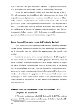 digitar trabalhos, 20% para navegar na internet, 15% para acessar e-mails,
10% para realizarem pesquisas e 5% para se comunicarem com amigos.
        No que diz respeito às dificuldades para obter informações no Labin,
30% afirmaram que têm dificuldades, 40% afirmaram que não têm e 20%
responderam que algumas vezes encontram dificuldades. Dentre as dificul-
dades elencadas, se encontram ler e enviar e-mails, buscar sites e acessar
planilhas no Excel. Com relação às mudanças sentidas após freqüentarem o
Labin, 10% afirmaram que não sentiram mudanças, 30% declararam ter
aprendido a usar a internet, 50% asseguraram que passaram a ter facilida-
de para os trabalhos escolares e 30% declararam ter sentido outras mudan-
ças, embora não tenham evidenciado nenhuma em particular.



Escola Estadual X na região central de Uberlândia (ProInfo)
        Outra escola estadual do município de Uberlândia, localizada na região
central8 dispõe, segundo dados fornecidos pelo responsável, de um laborató-
rio de informática para uso exclusivo dos alunos nos períodos manhã, tarde
e noite.
        Entretanto, apesar de contar com aproximadamente de 25 computado-
res novos, recebidos em virtude do ProInfo, programa do qual a escola faz
parte, o referido laboratório encontra-se inativo desde o principio do semes-
tre letivo. Conforme informações da diretoria da instituição, a inatividade
deve-se a ausência de verba para contratar e capacitar monitores que acom-
panhem, em tempo integral, as atividades do laboratório. Além disso, segun-
do ela, a não utilização do espaço deve-se à incompatibilidade entre o servi-
dor antigo e os novos equipamentos, acompanhada pela ausência de verba
disponível para a aquisição de um novo servidor que viabilize o pleno uso
dos computadores.



Ponto de acesso na Universidade Federal de Uberlândia – UFU
          (Programa Kit Telecentro)
        O Telecentro localizado na sala 103 B do bloco 3Q da UFU faz parte do
programa Kit Telecentros, iniciativa do Programa de Inclusão Digital do Mi-
  8
      Instituição solicitou que não fosse identificada na pesquisa.
126
 