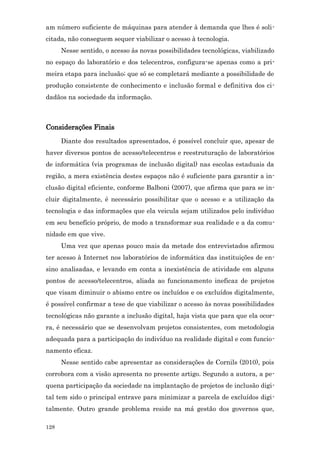 am número suficiente de máquinas para atender à demanda que lhes é soli-
citada, não conseguem sequer viabilizar o acesso à tecnologia.
      Nesse sentido, o acesso às novas possibilidades tecnológicas, viabilizado
no espaço do laboratório e dos telecentros, configura-se apenas como a pri-
meira etapa para inclusão; que só se completará mediante a possibilidade de
produção consistente de conhecimento e inclusão formal e definitiva dos ci-
dadãos na sociedade da informação.



Considerações Finais
      Diante dos resultados apresentados, é possível concluir que, apesar de
haver diversos pontos de acesso/telecentros e reestruturação de laboratórios
de informática (via programas de inclusão digital) nas escolas estaduais da
região, a mera existência destes espaços não é suficiente para garantir a in-
clusão digital eficiente, conforme Balboni (2007), que afirma que para se in-
cluir digitalmente, é necessário possibilitar que o acesso e a utilização da
tecnologia e das informações que ela veicula sejam utilizados pelo indivíduo
em seu benefício próprio, de modo a transformar sua realidade e a da comu-
nidade em que vive.
      Uma vez que apenas pouco mais da metade dos entrevistados afirmou
ter acesso à Internet nos laboratórios de informática das instituições de en-
sino analisadas, e levando em conta a inexistência de atividade em alguns
pontos de acesso/telecentros, aliada ao funcionamento ineficaz de projetos
que visam diminuir o abismo entre os incluídos e os excluídos digitalmente,
é possível confirmar a tese de que viabilizar o acesso às novas possibilidades
tecnológicas não garante a inclusão digital, haja vista que para que ela ocor-
ra, é necessário que se desenvolvam projetos consistentes, com metodologia
adequada para a participação do indivíduo na realidade digital e com funcio-
namento eficaz.
      Nesse sentido cabe apresentar as considerações de Cornils (2010), pois
corrobora com a visão apresenta no presente artigo. Segundo a autora, a pe-
quena participação da sociedade na implantação de projetos de inclusão digi-
tal tem sido o principal entrave para minimizar a parcela de excluídos digi-
talmente. Outro grande problema reside na má gestão dos governos que,

128
 