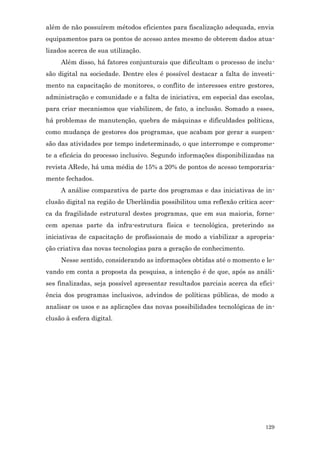 além de não possuírem métodos eficientes para fiscalização adequada, envia
equipamentos para os pontos de acesso antes mesmo de obterem dados atua-
lizados acerca de sua utilização.
     Além disso, há fatores conjunturais que dificultam o processo de inclu-
são digital na sociedade. Dentre eles é possível destacar a falta de investi-
mento na capacitação de monitores, o conflito de interesses entre gestores,
administração e comunidade e a falta de iniciativa, em especial das escolas,
para criar mecanismos que viabilizem, de fato, a inclusão. Somado a esses,
há problemas de manutenção, quebra de máquinas e dificuldades políticas,
como mudança de gestores dos programas, que acabam por gerar a suspen-
são das atividades por tempo indeterminado, o que interrompe e comprome-
te a eficácia do processo inclusivo. Segundo informações disponibilizadas na
revista ARede, há uma média de 15% a 20% de pontos de acesso temporaria-
mente fechados.
     A análise comparativa de parte dos programas e das iniciativas de in-
clusão digital na região de Uberlândia possibilitou uma reflexão crítica acer-
ca da fragilidade estrutural destes programas, que em sua maioria, forne-
cem apenas parte da infra-estrutura física e tecnológica, preterindo as
iniciativas de capacitação de profissionais de modo a viabilizar a apropria-
ção criativa das novas tecnologias para a geração de conhecimento.
     Nesse sentido, considerando as informações obtidas até o momento e le-
vando em conta a proposta da pesquisa, a intenção é de que, após as análi-
ses finalizadas, seja possível apresentar resultados parciais acerca da efici-
ência dos programas inclusivos, advindos de políticas públicas, de modo a
analisar os usos e as aplicações das novas possibilidades tecnológicas de in-
clusão à esfera digital.




                                                                          129
 
