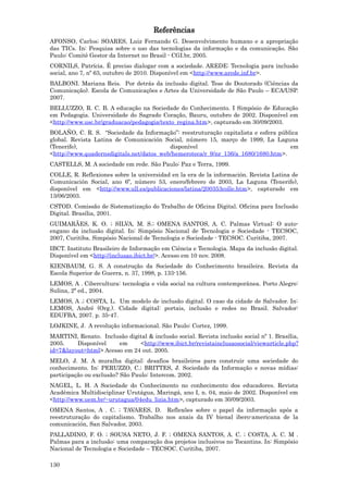 Referências
AFONSO, Carlos; SOARES, Luiz Fernando G. Desenvolvimento humano e a apropriação
das TICs. In: Pesquisa sobre o uso das tecnologias da informação e da comunicação. São
Paulo: Comitê Gestor da Internet no Brasil - CGI.br, 2005.
CORNILS, Patrícia. É preciso dialogar com a sociedade. AREDE: Tecnologia para inclusão
social, ano 7, nº 63, outubro de 2010. Disponível em <http://www.arede.inf.br>.
BALBONI. Mariana Reis. Por detrás da inclusão digital. Tese de Doutorado (Ciências da
Comunicação). Escola de Comunicações e Artes da Universidade de São Paulo – ECA/USP.
2007.
BELLUZZO, R. C. B. A educação na Sociedade do Conhecimento. I Simpósio de Educação
em Pedagogia. Universidade do Sagrado Coração, Bauru, outubro de 2002. Disponível em
<http://www.usc.br/graduacao/pedagogia/texto_regina.htm>, capturado em 30/09/2003.
BOLAÑO, C. R. S. “Sociedade da Informação”: reestruturação capitalista e esfera pública
global. Revista Latina de Comunicación Social, número 15, março de 1999, La Laguna
(Tenerife),                               disponível                                em
<http://www.quadernsdigitals.net/datos_web/hemeroteca/r_9/nr_136/a_1680/1680.htm>.
CASTELLS, M. A sociedade em rede. São Paulo: Paz e Terra, 1999.
COLLE, R. Reflexiones sobre la universidad en la era de la información. Revista Latina de
Comunicación Social, ano 6º, número 53, enero/febrero de 2003, La Laguna (Tenerife),
disponível em <http://www.ull.es/publicaciones/latina/200353colle.htm>, capturado em
13/06/2003.
CSTOD. Comissão de Sistematização do Trabalho de Oficina Digital. Oficina para Inclusão
Digital. Brasília, 2001.
GUIMARÃES, K. O. ; SILVA, M. S.; OMENA SANTOS, A. C. Palmas Virtual: O auto-
engano da inclusão digital. In: Simpósio Nacional de Tecnologia e Sociedade - TECSOC,
2007, Curitiba. Simpósio Nacional de Tecnologia e Sociedade - TECSOC. Curitiba, 2007.
IBCT. Instituto Brasileiro de Informação em Ciência e Tecnologia. Mapa da inclusão digital.
Disponível em <http://inclusao.ibict.br/>. Acesso em 10 nov. 2008.
KIENBAUM, G. S. A construção da Sociedade do Conhecimento brasileira. Revista da
Escola Superior de Guerra, n. 37, 1998, p. 133-156.
LEMOS, A . Cibercultura: tecnologia e vida social na cultura contemporânea. Porto Alegre:
Sulina, 2ª ed., 2004.
LEMOS, A .; COSTA, L. Um modelo de inclusão digital. O caso da cidade de Salvador. In:
LEMOS, André (Org.). Cidade digital: portais, inclusão e redes no Brasil. Salvador:
EDUFBA, 2007. p. 35-47.
LOJKINE, J. A revolução informacional. São Paulo: Cortez, 1999.
MARTINI, Renato. Inclusão digital & inclusão social. Revista inclusão social nº 1. Brasília,
2005.    Disponível    em     <http://www.ibict.br/revistainclusaosocial/viewarticle.php?
id=7&layout=html> Acesso em 24 out. 2005.
MELO, J. M. A muralha digital: desafios brasileiros para construir uma sociedade do
conhecimento. In: PERUZZO, C.; BRITTES, J. Sociedade da Informação e novas mídias:
participação ou exclusão? São Paulo: Intercom. 2002.
NAGEL, L. H. A Sociedade do Conhecimento no conhecimento dos educadores. Revista
Acadêmica Multidisciplinar Urutágua, Maringá, ano I, n. 04, maio de 2002. Disponível em
<http://www.uem.br/~urutagua/04edu_lizia.htm>, capturado em 30/09/2003.
OMENA Santos, A . C. ; TAVARES, D. Reflexões sobre o papel da informação após a
reestruturação do capitalismo. Trabalho nos anais da IV bienal ibero-americana de la
comunicación, San Salvador, 2003.
PALLADINO, F. O. ; SOUSA NETO, J. F. ; OMENA SANTOS, A. C. ; COSTA, A. C. M .
Palmas para a inclusão: uma comparação dos projetos inclusivos no Tocantins. In: Simpósio
Nacional de Tecnologia e Sociedade – TECSOC. Curitiba, 2007.

130
 