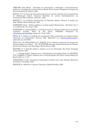 PORCARO, Rosa Maria. Tecnologia da comunicação e informação e desenvolvimento:
políticas e estratégias de inclusão social no Brasil. Rio de Janeiro: Programa de Pesquisa de
Desenvolvimento de Políticas, 2005.
ROCHA. E. C. F. Ensino de Informática para jovens carentes: Avaliação de uma experiência
de alfabetização digital. Congresso Brasileiro de estudos interdisciplinares em
Comunicação, Rio de Janeiro: Intercom. 2005.
ROSNAY, J. La revolución informacional. In: Ramonet, Ignácio. Internet, el mundo que
llega. Madrid: Alianza Editorial, 1998.
SCHWARTZ, Gilson. Políticas públicas e inclusão digital. Redemoinhos. São Paulo: Ano 3,
nº 10, São Paulo, 16 a 30 jun. 2003.
SCHWARTZ, G. Cyberanalfabeto, o excluído do século 21. Exclusão digital entra na agenda
econômica    mundial.     Folha    de    São     Paulo, 18/06/2000.    Disponível    em
<http://www.uol.com.br/fsp> Acesso em: 16 nov. 2004.
SILVA, M. L. Cultura e sociedade da comunicação. Texto apresentado no Congresso Ibero
Americano de Comunicação. Ibercom 2002. Disponível em <http://www.bocc.ubi.pt>,
capturado em 12/11/2003.
SILVA, M. L. H.; PALLADINO, F. O.; SANTOS, A C. O. Análise comparativa dos projetos de
Inclusão Digital em Palmas – TO. VII ESOCITE Jornadas Latino-Americanas de Estudos
Sociais das Ciências e das Tecnologias. Rio de Janeiro, 2008.
SILVEIRA, S. A. Exclusão digital: a miséria na era da informação. São Paulo: Fundação
Perseu Abramo, 2001.
______. Inclusão Digital, Software Livre e Globalização Contra-Hegemônica. In: SILVEIRA,
S. A.; CASSINO, J. (Orgs.). Software livre e inclusão digital. São Paulo: Conrad Editora do
Brasil, 2003. (p. 17-47).
TAKAHASHI, T. (org). Sociedade da informação no Brasil: livro verde. Brasília: Ministério
da Ciência e Tecnologia, 2000.
WOLTON, D. Sobrevivir a Internet. Barcelona, Editorial Gedisa, 2000.




                                                                                         131
 