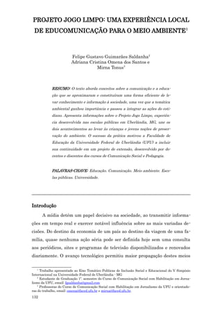 PROJETO JOGO LIMPO: UMA EXPERIÊNCIA LOCAL
 DE EDUCOMUNICAÇÃO PARA O MEIO AMBIENTE1



                        Felipe Gustavo Guimarães Saldanha2
                        Adriana Cristina Omena dos Santos e
                                    Mirna Tonus3



            RESUMO: O texto aborda conceitos sobre a comunicação e a educa-
            ção que se aproximaram e constituíram uma forma eficiente de le-
            var conhecimento e informação à sociedade, uma vez que a temática
            ambiental ganhou importância e passou a integrar as ações do coti-
            diano. Apresenta informações sobre o Projeto Jogo Limpo, experiên-
            cia desenvolvida nas escolas públicas em Uberlândia, MG, une os
            dois acontecimentos ao levar às crianças e jovens noções de preser-
            vação do ambiente. O sucesso da prática motivou a Faculdade de
            Educação da Universidade Federal de Uberlândia (UFU) a incluir
            sua continuidade em um projeto de extensão, desenvolvido por do-
            centes e discentes dos cursos de Comunicação Social e Pedagogia.


            PALAVRAS-CHAVE: Educação. Comunicação. Meio ambiente. Esco-
            las públicas. Universidade.



_______________________________________________________________________

Introdução
       A mídia detém um papel decisivo na sociedade, ao transmitir informa-
ções em tempo real e exercer notável influência sobre as mais variadas de-
cisões. Do destino da economia de um país ao destino da viagem de uma fa-
mília, quase nenhuma ação séria pode ser definida hoje sem uma consulta
aos periódicos, sites e programas de televisão disponibilizados e renovados
diariamente. O avanço tecnológico permitiu maior propagação destes meios

   1
      Trabalho apresentado ao Eixo Temático Políticas de Inclusão Social e Educacional do V Simpósio
Internacional na Universidade Federal de Uberlândia - MG
    2
      Estudante de Graduação 1º. semestre do Curso de Comunicação Social com Habilitação em Jorna-
lismo da UFU, email: fgsaldanha@gmail.com
    3
      Professoras do Curso de Comunicação Social com Habilitação em Jornalismo da UFU e orientado-
ras do trabalho, email: omena@faced.ufu.br e mirna@faced.ufu.br.
132
 