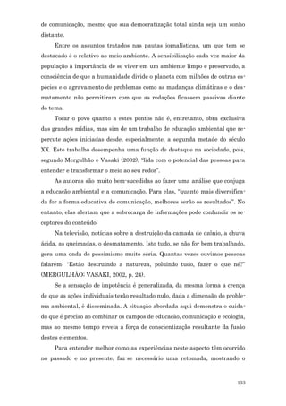 de comunicação, mesmo que sua democratização total ainda seja um sonho
distante.
     Entre os assuntos tratados nas pautas jornalísticas, um que tem se
destacado é o relativo ao meio ambiente. A sensibilização cada vez maior da
população à importância de se viver em um ambiente limpo e preservado, a
consciência de que a humanidade divide o planeta com milhões de outras es-
pécies e o agravamento de problemas como as mudanças climáticas e o des-
matamento não permitiram com que as redações ficassem passivas diante
do tema.
     Tocar o povo quanto a estes pontos não é, entretanto, obra exclusiva
das grandes mídias, mas sim de um trabalho de educação ambiental que re-
percute ações iniciadas desde, especialmente, a segunda metade do século
XX. Este trabalho desempenha uma função de destaque na sociedade, pois,
segundo Mergulhão e Vasaki (2002), “lida com o potencial das pessoas para
entender e transformar o meio ao seu redor”.
     As autoras são muito bem-sucedidas ao fazer uma análise que conjuga
a educação ambiental e a comunicação. Para elas, “quanto mais diversifica-
da for a forma educativa de comunicação, melhores serão os resultados”. No
entanto, elas alertam que a sobrecarga de informações pode confundir os re-
ceptores do conteúdo:
     Na televisão, notícias sobre a destruição da camada de ozônio, a chuva
ácida, as queimadas, o desmatamento. Isto tudo, se não for bem trabalhado,
gera uma onda de pessimismo muito séria. Quantas vezes ouvimos pessoas
falarem: “Estão destruindo a natureza, poluindo tudo, fazer o que né?”
(MERGULHÃO; VASAKI, 2002, p. 24).
     Se a sensação de impotência é generalizada, da mesma forma a crença
de que as ações individuais terão resultado nulo, dada a dimensão do proble-
ma ambiental, é disseminada. A situação abordada aqui demonstra o cuida-
do que é preciso ao combinar os campos de educação, comunicação e ecologia,
mas ao mesmo tempo revela a força de conscientização resultante da fusão
destes elementos.
     Para entender melhor como as experiências neste aspecto têm ocorrido
no passado e no presente, faz-se necessário uma retomada, mostrando o



                                                                         133
 