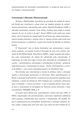 amadurecimento do movimento socioambiental e a criação de uma nova in-
ter-relação: a educomunicação.



Comunicação e Educação: Educomunicação
      Durante a Modernidade, prevalecia na sociedade um modelo de educa-
ção formal que visualizava o aluno como um simples receptor de conheci-
mentos previamente selecionados pela escola. Segundo Durkheim (1990), a
educação meramente consistia “num esforço contínuo para impor à criança
maneira de ver, de sentir e de agir”. Soares (2000) revela ainda que, nesta
época, ela foi separada da comunicação de tal forma que ambas passaram a
exercer funções distintas e neutras entre si. Apenas séculos mais tarde essa
divisão começaria a se dissolver, a partir dos estudos de filósofos na América
Latina.
      O “desencanto” com os ideais iluministas que sustentavam o pensa-
mento moderno, no entanto, levaria à formação de uma nova cultura, cha-
mada de Pós-Modernidade. Para Soares (2009), o papel ocupado pela educa-
ção como mantenedora da ordem foi substituído pela comunicação. A
hegemonia da razão deu lugar à busca pela retomada da sensibilidade. As
escolas – centralizadoras, autorizadas e subordinadas ao Estado – perderam
importância para a comunicação de massa – aberta, desrespeitosa e a servi-
ço do público –, com a qual a população passou a se identificar mais.
      Nas décadas que antecederam a virada do milênio, tanto a educação
quanto a comunicação precisaram se reinventar. Mais especificamente no
Brasil, a principal motivação foi o surgimento de movimentos populares pela
cidadania, a partir da década de 1970. Exigiam que a primeira valorizasse
mais a realidade – e menos as teorias – e que a segunda abrisse “mais espa-
ço para a transmissão de mensagens de interesse menos mercantis e mais
comunitários” (SOARES, 2009, p. 3).
      O mesmo autor afirma que, especialmente a partir dos anos 1980, as
ONGs, organizações não governamentais, exerceram importante influência
neste processo, contribuindo para motivar o voluntariado. Na medida em
que se aproximaram da comunidade, fortaleceram a educação informal. As-
sim, surgia o campo para uma nova área, que nascia da inter-relação da co-

134
 