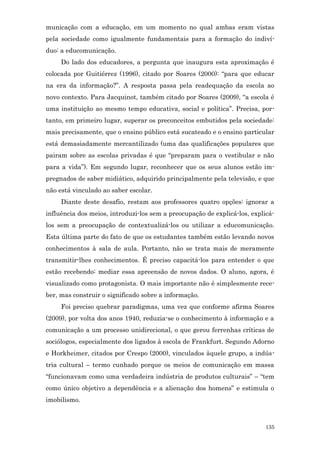 municação com a educação, em um momento no qual ambas eram vistas
pela sociedade como igualmente fundamentais para a formação do indiví-
duo: a educomunicação.
     Do lado dos educadores, a pergunta que inaugura esta aproximação é
colocada por Guitiérrez (1996), citado por Soares (2000): “para que educar
na era da informação?”. A resposta passa pela readequação da escola ao
novo contexto. Para Jacquinot, também citado por Soares (2009), “a escola é
uma instituição ao mesmo tempo educativa, social e política”. Precisa, por-
tanto, em primeiro lugar, superar os preconceitos embutidos pela sociedade:
mais precisamente, que o ensino público está sucateado e o ensino particular
está demasiadamente mercantilizado (uma das qualificações populares que
pairam sobre as escolas privadas é que “preparam para o vestibular e não
para a vida”). Em segundo lugar, reconhecer que os seus alunos estão im-
pregnados de saber midiático, adquirido principalmente pela televisão, e que
não está vinculado ao saber escolar.
     Diante deste desafio, restam aos professores quatro opções: ignorar a
influência dos meios, introduzi-los sem a preocupação de explicá-los, explicá-
los sem a preocupação de contextualizá-los ou utilizar a educomunicação.
Esta última parte do fato de que os estudantes também estão levando novos
conhecimentos à sala de aula. Portanto, não se trata mais de meramente
transmitir-lhes conhecimentos. É preciso capacitá-los para entender o que
estão recebendo: mediar essa apreensão de novos dados. O aluno, agora, é
visualizado como protagonista. O mais importante não é simplesmente rece-
ber, mas construir o significado sobre a informação.
     Foi preciso quebrar paradigmas, uma vez que conforme afirma Soares
(2009), por volta dos anos 1940, reduzia-se o conhecimento à informação e a
comunicação a um processo unidirecional, o que gerou ferrenhas críticas de
sociólogos, especialmente dos ligados à escola de Frankfurt. Segundo Adorno
e Horkheimer, citados por Crespo (2000), vinculados àquele grupo, a indús-
tria cultural – termo cunhado porque os meios de comunicação em massa
“funcionavam como uma verdadeira indústria de produtos culturais” – “tem
como único objetivo a dependência e a alienação dos homens” e estimula o
imobilismo.



                                                                           135
 