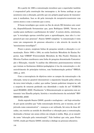 Só a partir de 1980 a comunicação reconhece que o espectador também
é responsável pela construção das mensagens e, de forma análoga ao que
aconteceu com a educação, percebe que seu próprio papel passa de transmis-
sora à mediadora. Isso se dá pela interação do receptor/co-construtor com
outros atores e com o contexto que o cerca.
      O boom tecnológico que ocorre no fim do século XX fortalece este cená-
rio, disponibilizando ferramentas que, para Rodrigues (2009), “devem ser
usadas para melhorar a performance de todos”. A autora alerta, entretanto,
que “a tecnologia apenas contribui para a aprendizagem, mas não é a res-
ponsável por esse processo”. Soares (2000) completa: “a comunicação é vista
como um componente do processo educativo e não através do recorte do
‘messianismo tecnológico’”.
      Pouco a pouco, surgiram linhas de pesquisa unindo a educação e a co-
municação. Entre 1982 e 1984, no então Instituto Metodista de Ensino Su-
perior, hoje UMESP (Universidade Metodista de São Paulo), Onésimo de
Oliveira Cardoso coordenava uma linha de pesquisa denominada Comunica-
ção e Educação, visando “à análise dos diferentes posicionamentos teóricos
que tratam os fenômenos didático-pedagógicos à luz da comunicação e o de-
senvolvimento de princípios teóricos, com fundamentação prática” (MELO,
1983, p. 197).
      Com a convergência de objetivos entre os campos da comunicação e da
educação, torna-se possível desconstruir o argumento lançado pelos críticos
da nova inter-relação, a saber, que ambos “jamais poderiam integrar-se, sob
a suspeita de estarem perdendo sua identidade e razão de ser” (GARCIA
apud SOARES, 2000). Finalmente “a Educomunicação se apresenta com au-
tonomia: tem filosofia própria, história e reconhecimento da sociedade” (RO-
DRIGUES, 2009).
      Ainda segundo Soares (2008), quando o neologismo – até hoje estranha-
do por quem acredita que “toda comunicação deveria, por si mesma, ser ad-
jetivada como comunicativa” – começou a ser utilizado, há cerca de duas dé-
cadas, era restrito ao sentido de identificar a educação para a comunicação,
destinada a formar um senso crítico em relação à mídia. Hoje, já se consoli-
da como “educação pela comunicação”. Vale lembrar que esta, para Freire
(1976), citado por Soares (2000), introduz o diálogo no processo educativo.

136
 