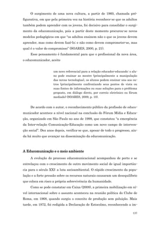 O surgimento de uma nova cultura, a partir de 1960, chamada pré-
figurativa, em que pela primeira vez na história reconhece-se que os adultos
também podem aprender com os jovens, foi decisivo para consolidar o surgi-
mento da educomunicação, pois a partir deste momento procurou-se novos
modelos pedagógicos em que “os adultos ensinem não o que os jovens devem
aprender, mas como devem fazê-lo; e não como devem comprometer-se, mas
qual é o valor do compromisso” (SOARES, 2000, p. 21).
     Esse pensamento é fundamental para que o profissional da nova área,
o educomunicador, aceite


                     um novo referencial para a relação educador-educando: o alu-
                     no pode ensinar ao mestre (principalmente a manipulação
                     das novas tecnologias), os alunos podem ensinar uns aos ou-
                     tros (principalmente confrontando seus pontos de vista ou
                     suas fontes de informações ou suas soluções para o problema
                     proposto, em diálogo direto, por correio eletrônico ou fórum
                     mediado) (SOARES, 2009, p. 10).


     De acordo com o autor, o reconhecimento público da profissão de educo-
municador acontece a nível nacional na conclusão do Fórum Mídia e Educa-
ção, organizado em São Paulo no ano de 1999, que constatou “a emergência
da Inter-relação Comunicação-Educação como um novo campo de interven-
ção social”. Dez anos depois, verifica-se que, apesar de todo o progresso, ain-
da há muito que avançar na disseminação da educomunicação.



A Educomunicação e o meio ambiente
     A evolução do processo educomunicacional acompanhou de perto e se
entrelaçou com o crescimento de outro movimento social de igual importân-
cia para o século XXI: a luta socioambiental. O rápido crescimento da popu-
lação e a forte pressão sobre os recursos naturais causaram um desequilíbrio
que coloca em risco a própria sobrevivência da humanidade.
     Como se pode constatar em Caixa (2008), a primeira mobilização em ní-
vel internacional sobre o assunto aconteceu na reunião política do Clube de
Roma, em 1968, quando surgiu o conceito de produção sem poluição. Mais
tarde, em 1972, foi redigida a Declaração de Estocolmo, reconhecendo a im-

                                                                             137
 