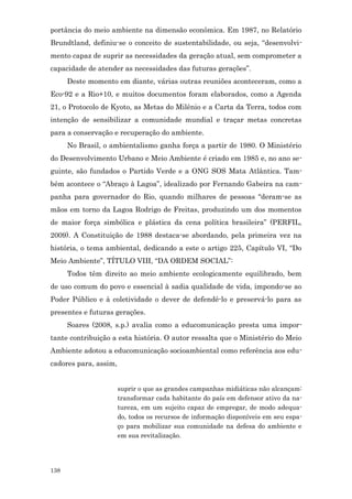 portância do meio ambiente na dimensão econômica. Em 1987, no Relatório
Brundtland, definiu-se o conceito de sustentabilidade, ou seja, “desenvolvi-
mento capaz de suprir as necessidades da geração atual, sem comprometer a
capacidade de atender as necessidades das futuras gerações”.
      Deste momento em diante, várias outras reuniões aconteceram, como a
Eco-92 e a Rio+10, e muitos documentos foram elaborados, como a Agenda
21, o Protocolo de Kyoto, as Metas do Milênio e a Carta da Terra, todos com
intenção de sensibilizar a comunidade mundial e traçar metas concretas
para a conservação e recuperação do ambiente.
      No Brasil, o ambientalismo ganha força a partir de 1980. O Ministério
do Desenvolvimento Urbano e Meio Ambiente é criado em 1985 e, no ano se-
guinte, são fundados o Partido Verde e a ONG SOS Mata Atlântica. Tam-
bém acontece o “Abraço à Lagoa”, idealizado por Fernando Gabeira na cam-
panha para governador do Rio, quando milhares de pessoas “deram-se as
mãos em torno da Lagoa Rodrigo de Freitas, produzindo um dos momentos
de maior força simbólica e plástica da cena política brasileira” (PERFIL,
2009). A Constituição de 1988 destaca-se abordando, pela primeira vez na
história, o tema ambiental, dedicando a este o artigo 225, Capítulo VI, “Do
Meio Ambiente”, TÍTULO VIII, “DA ORDEM SOCIAL”:
      Todos têm direito ao meio ambiente ecologicamente equilibrado, bem
de uso comum do povo e essencial à sadia qualidade de vida, impondo-se ao
Poder Público e à coletividade o dever de defendê-lo e preservá-lo para as
presentes e futuras gerações.
      Soares (2008, s.p.) avalia como a educomunicação presta uma impor-
tante contribuição a esta história. O autor ressalta que o Ministério do Meio
Ambiente adotou a educomunicação socioambiental como referência aos edu-
cadores para, assim,


                       suprir o que as grandes campanhas midiáticas não alcançam:
                       transformar cada habitante do país em defensor ativo da na-
                       tureza, em um sujeito capaz de empregar, de modo adequa-
                       do, todos os recursos de informação disponíveis em seu espa-
                       ço para mobilizar sua comunidade na defesa do ambiente e
                       em sua revitalização.




138
 