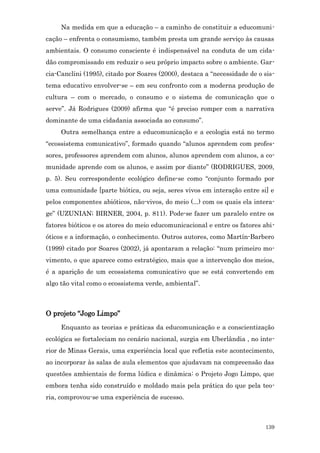 Na medida em que a educação – a caminho de constituir a educomuni-
cação – enfrenta o consumismo, também presta um grande serviço às causas
ambientais. O consumo consciente é indispensável na conduta de um cida-
dão compromissado em reduzir o seu próprio impacto sobre o ambiente. Gar-
cia-Canclini (1995), citado por Soares (2000), destaca a “necessidade de o sis-
tema educativo envolver-se – em seu confronto com a moderna produção de
cultura – com o mercado, o consumo e o sistema de comunicação que o
serve”. Já Rodrigues (2009) afirma que “é preciso romper com a narrativa
dominante de uma cidadania associada ao consumo”.
     Outra semelhança entre a educomunicação e a ecologia está no termo
“ecossistema comunicativo”, formado quando “alunos aprendem com profes-
sores, professores aprendem com alunos, alunos aprendem com alunos, a co-
munidade aprende com os alunos, e assim por diante” (RODRIGUES, 2009,
p. 5). Seu correspondente ecológico define-se como “conjunto formado por
uma comunidade [parte biótica, ou seja, seres vivos em interação entre si] e
pelos componentes abióticos, não-vivos, do meio (...) com os quais ela intera-
ge” (UZUNIAN; BIRNER, 2004, p. 811). Pode-se fazer um paralelo entre os
fatores bióticos e os atores do meio educomunicacional e entre os fatores abi-
óticos e a informação, o conhecimento. Outros autores, como Martín-Barbero
(1999) citado por Soares (2002), já apontaram a relação: “num primeiro mo-
vimento, o que aparece como estratégico, mais que a intervenção dos meios,
é a aparição de um ecossistema comunicativo que se está convertendo em
algo tão vital como o ecossistema verde, ambiental”.



O projeto “Jogo Limpo”
     Enquanto as teorias e práticas da educomunicação e a conscientização
ecológica se fortaleciam no cenário nacional, surgia em Uberlândia , no inte-
rior de Minas Gerais, uma experiência local que refletia este acontecimento,
ao incorporar às salas de aula elementos que ajudavam na compreensão das
questões ambientais de forma lúdica e dinâmica: o Projeto Jogo Limpo, que
embora tenha sido construído e moldado mais pela prática do que pela teo-
ria, comprovou-se uma experiência de sucesso.



                                                                           139
 