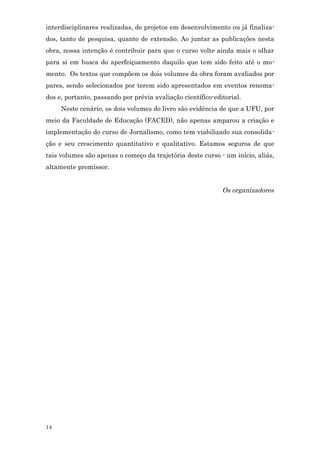interdisciplinares realizadas, de projetos em desenvolvimento ou já finaliza-
dos, tanto de pesquisa, quanto de extensão. Ao juntar as publicações nesta
obra, nossa intenção é contribuir para que o curso volte ainda mais o olhar
para si em busca do aperfeiçoamento daquilo que tem sido feito até o mo-
mento. Os textos que compõem os dois volumes da obra foram avaliados por
pares, sendo selecionados por terem sido apresentados em eventos renoma-
dos e, portanto, passando por prévia avaliação científico-editorial.
     Neste cenário, os dois volumes do livro são evidência de que a UFU, por
meio da Faculdade de Educação (FACED), não apenas amparou a criação e
implementação do curso de Jornalismo, como tem viabilizado sua consolida-
ção e seu crescimento quantitativo e qualitativo. Estamos seguros de que
tais volumes são apenas o começo da trajetória deste curso - um início, aliás,
altamente promissor.


                                                             Os organizadores




14
 