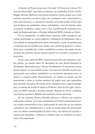 A história do Projeto surge com o livro-gibi “A Turma dos 5 Jovens: Te-
mos que Fazer Algo!”, que conta as histórias em quadrinhos de Léo, Cecília,
Reggae, Strong e Matheus, cinco jovens brasileiros muito amigos que a cada
aventura aprendem um pouco mais com os próprios erros e desenvolvem o
amor pela natureza e a vontade de construir um mundo melhor. O livro-gibi
traz histórias em quadrinhos, textos, curiosidades e sites de Internet sobre
os animais, as plantas, a água, o ar e o lixo. A publicação foi realizada com o
apoio da Organização para a Proteção Ambiental (OPA), fundada na cidade.
      No seu lançamento, em 2006, foram impressos 4.500 exemplares, que
seriam distribuídos às escolas públicas e bibliotecas de Uberlândia. Mas a
necessidade de acompanhamento deste material foi o ponto de partida para
a realização de um trabalho mais amplo, com o intuito de preparar os educa-
dores para o trabalho com o livro, sensibilizar os alunos com noções de pre-
servação da natureza, buscar impacto positivo na sociedade e mensurar os
resultados.
      Assim, com o apoio da OPA e mantendo parcerias com empresas e o po-
der público, um projeto piloto foi desenhado em uma Escola Estadual de
Uberlândia, direcionado para o Ensino Fundamental. O movimento causou
grande impacto na comunidade escolar, com ações de resultado concreto pro-
porcionando uma melhora significativa na convivência harmônica entre os
alunos e o espaço escolar. Posteriormente, em outubro do mesmo ano, foi
apresentado a todas as escolas estaduais da região como uma experiência
bem-sucedida. Na época, 50 escolas foram atendidas com o suporte pedagó-
gico e a entrega de um Kit de Apoio ao Professor. Além do livro-gibi, o kit in-
cluía um DVD contendo o desenho animado “Espírito de Porco”, produzido
com técnicas amadoras. Milhares de estudantes foram envolvidos.
      No ano seguinte, foram realizadas palestras e oficinas com temática
ambiental e artística. As escolas participantes do Projeto promoveram diver-
sos eventos comemorativos com a preocupação de inseri-los em um contexto
sustentável real. Paralelamente, a escola do projeto-piloto foi presenteada
com um estúdio cinematográfico de baixo custo, cujo objetivo foi permitir o
registro das atividades e estimular a reflexão sobre as realidades do jorna-
lismo e da comunicação.



140
 