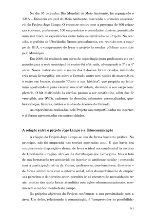 No dia 05 de junho, Dia Mundial do Meio Ambiente, foi organizado o
EMA – Encontro em prol do Meio Ambiente, marcando o primeiro aniversá-
rio do Projeto Jogo Limpo. O encontro contou com a presença de 600 crian-
ças e jovens, professores, 100 empresários e convidados ilustres, permitindo
uma rica troca de experiências entre todos os envolvidos no Projeto. Na oca-
sião, o prefeito de Uberlândia firmou pessoalmente, em reunião com a equi-
pe da OPA, o compromisso de levar o projeto às escolas públicas mantidas
pelo Município.
     Em 2008, foi realizado um curso de capacitação para professores e a ex-
pansão para a rede municipal de ensino foi efetivada, abrangendo a 3ª e a 4ª
série. Novos materiais com a marca dos 5 Jovens foram criados, incluindo
três novos livros-gibis: um sobre o Cerrado, outro com noções de matemática
e outro em branco, chamado “Conte a sua história”, que propicia ao leitor
uma oportunidade para exercer sua criatividade, deixando a seu cargo com-
pletá-lo. O kit distribuído às escolas passou a ser constituído, além dos li-
vros-gibis, por DVDs, cadernos de desenho, sabonetes personalizados, que-
bra-cabeças, lixeiras, coletes e mudas de árvores do Cerrado.
     As experiências realizadas pelo Projeto são compartilhadas na internet
e já foram apresentadas em outras cidades.



A relação entre o projeto Jogo Limpo e a Educomunicação
     A criação do Projeto Jogo Limpo se deu de forma bastante prática. No
princípio, não foi amparada nas teorias mostradas aqui. O que havia era
simplesmente disposição e desejo de levar o ideal socioambiental às escolas
de Uberlândia e região, através da distribuição dos livros-gibis. Mas o fato
de sua formatação ter acontecido no interior do ambiente escolar – contando
com a participação ativa de alunos, professores, coordenadores, diretores –
de forma sintonizada com o entorno social, além do envolvimento de empre-
sas parceiras e do terceiro setor, permitiu ir ao encontro de necessidades re-
ais, muitas das quais foram atendidas com ações educomunicacionais, mes-
mo sem o conhecimento deste campo.
     Os próprios objetivos do Projeto confirmam a sua proximidade com a
área. Um deles, relacionado à comunicação, é “compreender as possibilida-

                                                                          141
 