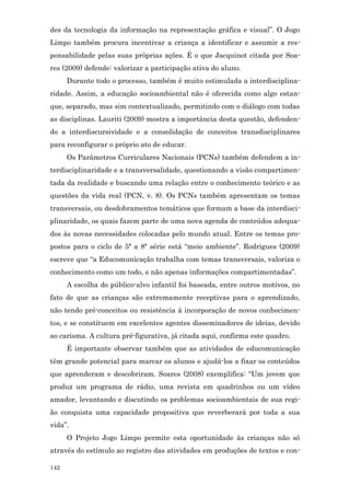 des da tecnologia da informação na representação gráfica e visual”. O Jogo
Limpo também procura incentivar a criança a identificar e assumir a res-
ponsabilidade pelas suas próprias ações. É o que Jacquinot citada por Soa-
res (2009) defende: valorizar a participação ativa do aluno.
      Durante todo o processo, também é muito estimulada a interdisciplina-
ridade. Assim, a educação socioambiental não é oferecida como algo estan-
que, separado, mas sim contextualizado, permitindo com o diálogo com todas
as disciplinas. Lauriti (2009) mostra a importância desta questão, defenden-
do a interdiscursividade e a consolidação de conceitos transdisciplinares
para reconfigurar o próprio ato de educar.
      Os Parâmetros Curriculares Nacionais (PCNs) também defendem a in-
terdisciplinaridade e a transversalidade, questionando a visão compartimen-
tada da realidade e buscando uma relação entre o conhecimento teórico e as
questões da vida real (PCN, v. 8). Os PCNs também apresentam os temas
transversais, ou desdobramentos temáticos que formam a base da interdisci-
plinaridade, os quais fazem parte de uma nova agenda de conteúdos adequa-
dos às novas necessidades colocadas pelo mundo atual. Entre os temas pro-
postos para o ciclo de 5ª a 8ª série está “meio ambiente”. Rodrigues (2009)
escreve que “a Educomunicação trabalha com temas transversais, valoriza o
conhecimento como um todo, e não apenas informações compartimentadas”.
      A escolha do público-alvo infantil foi baseada, entre outros motivos, no
fato de que as crianças são extremamente receptivas para o aprendizado,
não tendo pré-conceitos ou resistência à incorporação de novos conhecimen-
tos, e se constituem em excelentes agentes disseminadores de ideias, devido
ao carisma. A cultura pré-figurativa, já citada aqui, confirma este quadro.
      É importante observar também que as atividades de educomunicação
têm grande potencial para marcar os alunos e ajudá-los a fixar os conteúdos
que aprenderam e descobriram. Soares (2008) exemplifica: “Um jovem que
produz um programa de rádio, uma revista em quadrinhos ou um vídeo
amador, levantando e discutindo os problemas socioambientais de sua regi-
ão conquista uma capacidade propositiva que reverberará por toda a sua
vida”.
      O Projeto Jogo Limpo permite esta oportunidade às crianças não só
através do estímulo ao registro das atividades em produções de textos e con-

142
 