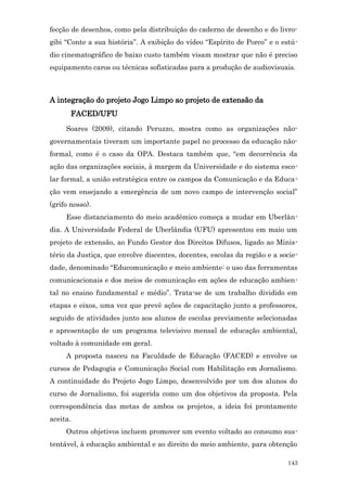 fecção de desenhos, como pela distribuição do caderno de desenho e do livro-
gibi “Conte a sua história”. A exibição do vídeo “Espírito de Porco” e o estú-
dio cinematográfico de baixo custo também visam mostrar que não é preciso
equipamento caros ou técnicas sofisticadas para a produção de audiovisuais.



A integração do projeto Jogo Limpo ao projeto de extensão da
       FACED/UFU
     Soares (2009), citando Peruzzo, mostra como as organizações não-
governamentais tiveram um importante papel no processo da educação não-
formal, como é o caso da OPA. Destaca também que, “em decorrência da
ação das organizações sociais, à margem da Universidade e do sistema esco-
lar formal, a união estratégica entre os campos da Comunicação e da Educa-
ção vem ensejando a emergência de um novo campo de intervenção social”
(grifo nosso).
     Esse distanciamento do meio acadêmico começa a mudar em Uberlân-
dia. A Universidade Federal de Uberlândia (UFU) apresentou em maio um
projeto de extensão, ao Fundo Gestor dos Direitos Difusos, ligado ao Minis-
tério da Justiça, que envolve discentes, docentes, escolas da região e a socie-
dade, denominado “Educomunicação e meio ambiente: o uso das ferramentas
comunicacionais e dos meios de comunicação em ações de educação ambien-
tal no ensino fundamental e médio”. Trata-se de um trabalho dividido em
etapas e eixos, uma vez que prevê ações de capacitação junto a professores,
seguido de atividades junto aos alunos de escolas previamente selecionadas
e apresentação de um programa televisivo mensal de educação ambiental,
voltado à comunidade em geral.
     A proposta nasceu na Faculdade de Educação (FACED) e envolve os
cursos de Pedagogia e Comunicação Social com Habilitação em Jornalismo.
A continuidade do Projeto Jogo Limpo, desenvolvido por um dos alunos do
curso de Jornalismo, foi sugerida como um dos objetivos da proposta. Pela
correspondência das metas de ambos os projetos, a ideia foi prontamente
aceita.
     Outros objetivos incluem promover um evento voltado ao consumo sus-
tentável, à educação ambiental e ao direito do meio ambiente, para obtenção

                                                                           143
 