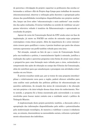 de parcerias e divulgação do projeto; capacitar os professores das escolas se-
lecionadas a utilizar o Kit do Projeto Jogo Limpo para trabalhar de maneira
educomunicacional, observar a utilização pelos docentes e apropriação pelos
alunos das possibilidades tecnológicas disponibilizadas nos projetos analisa-
dos, lançar um livro sobre “educomunicação e meio ambiente” com resulta-
dos das ações realizadas. E iniciar trabalhos no sentido de viabilizar um pro-
grama televisivo voltado è temática da Educomunicação e apresetando os
resultados do projeto.
      Apesar do curso de Comunicação Social da UFU ainda estar em fase de
implantação, já existe na FACED um núcleo de extensão cujas propostas
contemplam o tema desse projeto. Além da importância de o setor extensio-
nista crescer para qualificar o curso, é preciso lembrar que parte dos alunos
costuma apresentar um perfil também voltado para esta área.
      Tal situação, somado ao fato de que o curso de Comunicação Social,
pela sua tendência a prática, é essencialmente ligado à extensão, justifica a
realização das ações e parcerias propostas como forma de atrair esses alunos
e prepará-los para uma formação mais voltada para a área, estimulando a
compreensão das ações de educação no campo das Ciências da Comunicação,
além de contribuir para que amadureçam e prossigam com atividades relaci-
onadas em seu futuro.
      É preciso ressaltar ainda que, por se tratar de uma proposta interdisci-
plinar e relativamente nova para a região, poderá oferecer subsídios para
uma análise mais profunda das políticas públicas de educomunicação em
questões ambientais, da atuação dos meios de comunicação e da educação
em tais projetos e da inter-relação dessas duas áreas do conhecimento. Nes-
te sentido, a proposta foi a forma encontrada pela universidade e os cursos
envolvidos para buscar maior contato com a realidade social e política do
Triângulo Mineiro.
      A implementação deste projeto permitirá, também, a discussão sobre a
apropriação das informações disponibilizadas pela mídia e potencializadas
pela modernização tecnológica, de maneira a viabilizar o acesso à cidadania
sem, no entanto, desconsiderar as necessidades sociais, culturais e principal-
mente educacionais dos indivíduos.



144
 