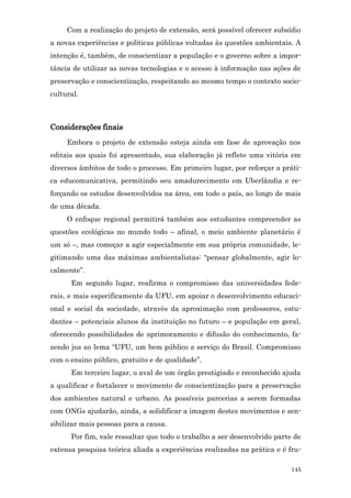 Com a realização do projeto de extensão, será possível oferecer subsídio
a novas experiências e políticas públicas voltadas às questões ambientais. A
intenção é, também, de conscientizar a população e o governo sobre a impor-
tância de utilizar as novas tecnologias e o acesso à informação nas ações de
preservação e conscientização, respeitando ao mesmo tempo o contexto socio-
cultural.



Considerações finais
     Embora o projeto de extensão esteja ainda em fase de aprovação nos
editais aos quais foi apresentado, sua elaboração já reflete uma vitória em
diversos âmbitos de todo o processo. Em primeiro lugar, por reforçar a práti-
ca educomunicativa, permitindo seu amadurecimento em Uberlândia e re-
forçando os estudos desenvolvidos na área, em todo o país, ao longo de mais
de uma década.
     O enfoque regional permitirá também aos estudantes compreender as
questões ecológicas no mundo todo – afinal, o meio ambiente planetário é
um só –, mas começar a agir especialmente em sua própria comunidade, le-
gitimando uma das máximas ambientalistas: “pensar globalmente, agir lo-
calmente”.
      Em segundo lugar, reafirma o compromisso das universidades fede-
rais, e mais especificamente da UFU, em apoiar o desenvolvimento educaci-
onal e social da sociedade, através da aproximação com professores, estu-
dantes – potenciais alunos da instituição no futuro – e população em geral,
oferecendo possibilidades de aprimoramento e difusão do conhecimento, fa-
zendo jus ao lema “UFU, um bem público a serviço do Brasil. Compromisso
com o ensino público, gratuito e de qualidade”.
      Em terceiro lugar, o aval de um órgão prestigiado e reconhecido ajuda
a qualificar e fortalecer o movimento de conscientização para a preservação
dos ambientes natural e urbano. As possíveis parcerias a serem formadas
com ONGs ajudarão, ainda, a solidificar a imagem destes movimentos e sen-
sibilizar mais pessoas para a causa.
      Por fim, vale ressaltar que todo o trabalho a ser desenvolvido parte de
extensa pesquisa teórica aliada a experiências realizadas na prática e é fru-

                                                                          145
 