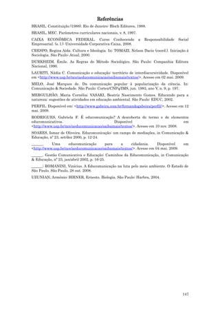 Referências
BRASIL. Constituição (1988). Rio de Janeiro: Bloch Editores, 1988.
BRASIL, MEC. Parâmetros curriculares nacionais, v. 8, 1997.
CAIXA ECONÔMICA FEDERAL. Curso Conhecendo                     a   Responsabilidade   Social
Empresarial. (s. l.): Universidade Corporativa Caixa, 2008.
CRESPO, Regina Aída. Cultura e Ideologia. In: TOMAZI, Nelson Dacio (coord.). Iniciação à
Sociologia. São Paulo: Atual, 2000.
DURKHEIM, Émile. As Regras do Método Sociológico. São Paulo: Companhia Editora
Nacional, 1990.
LAURITI, Nádia C. Comunicação e educação: território de interdiscursividade. Disponível
em <http://www.usp.br/nce/aeducomunicacao/saibamais/textos/>. Acesso em 02 mai. 2009.
MELO, José Marques de. Da comunicação popular à popularização da ciência. In:
Comunicação & Sociedade. São Paulo: Cortez/CNPq/IMS, jun. 1983, ano V, n. 9, p. 197.
MERGULHÃO, Maria Cornélia; VASAKI, Beatriz Nascimento Gomes. Educando para a
natureza: sugestões de atividades em educação ambiental. São Paulo: EDUC, 2002.
PERFIL. Disponível em: <http://www.gabeira.com.br/fernandogabeira/perfil/>. Acesso em 12
mai. 2009.
RODRIGUES, Gabriela F. É educomunicação? A descoberta do termo e de elementos
educomunicativos.                            Disponível                            em
<http://www.usp.br/nce/aeducomunicacao/saibamais/textos/>. Acesso em 10 nov. 2008.
SOARES, Ismar de Oliveira. Educomunicação: um campo de mediações, in Comunicação &
Educação, nº 23, set/dez 2000, p. 12-24.
______.    Uma       educomunicação     para     a     cidadania.     Disponível        em
<http://www.usp.br/nce/aeducomunicacao/saibamais/textos/>. Acesso em 04 mai. 2009.
______. Gestão Comunicativa e Educação: Caminhos da Educomunicação, in Comunicação
& Educação, nº 23, jan/abril 2002, p. 16-25.
______; ROMANINI, Vinícius. A Educomunicação na luta pelo meio ambiente. O Estado de
São Paulo. São Paulo, 28 out. 2008.
UZUNIAN, Armênio; BIRNER, Ernesto. Biologia. São Paulo: Harbra, 2004.




                                                                                       147
 