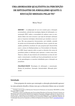 UMA ABORDAGEM QUALITATIVA DA PERCEPÇÃO
       DE ESTUDANTES DE JORNALISMO QUANTO À
                 EDUCAÇÃO MEDIADA PELAS TIC1



                                         Mirna Tonus2



             RESUMO : A configuração de um novo cenário para a formação
             em jornalismo, advindo das tecnologias digitais de informação e co-
             municação (TIC), indica a necessidade de conhecer como os estu-
             dantes lidam com esses recursos e que tipo de interação valorizam
             para se traçarem estratégias educacionais que atendam a seus an-
             seios. Em uma perspectiva interacionista, este trabalho, extraído
             de minha tese de doutorado em Multimeios, busca, a partir de uma
             análise qualitativa resultante de uma pesquisa-ação desenvolvida
             junto a alunos de Radiojornalismo na Universidade de Sorocaba,
             em 2005, lançar aspectos sobre os quais os docentes dos cursos de
             jornalismo podem se debruçar para repensar o ensino nessa área.
             Trata-se, ainda, de uma tentativa de correlacionar as áreas de edu-
             cação e comunicação, à medida que busca principalmente nas teori-
             as da aprendizagem os conceitos trabalhados para a formação em
             jornalismo.


             PALAVRAS-CHAVE: Tecnologias de informação e comunicação.
             Ensino de jornalismo. Interação. Interatividade. Educação pluri-
             modal.



_______________________________________________________________________

Introdução
       Uma proposta de ensino que contemple a educação plurimodal apresen-
ta como primeiro desafio a forma com que os discentes lidam com as tecnolo-

   1
     Trabalho apresentado no XII Encontro Nacional de Professores de Jornalismo (XII ENPJ), em Belo
Horizonte (MG), em 2009.
   2
     Jornalista e mestre em Educação pela Universidade Metodista de Piracicaba (Unimep), doutora em
Multimeios pela Universidade Estadual de Campinas (Unicamp), professora adjunta do curso de Comu-
nicação Social – Jornalismo da Universidade Federal de Uberlândia (UFU). Vice-diretora Editorial e de
Comunicação do Fórum Nacional de Professores de Jornalismo (FNPJ), gestão 2008-2010. Membro da
Coordenação Nacional da Campanha em Defesa do Diploma de Jornalismo. Email: mirna@faced.ufu.br.
148
 