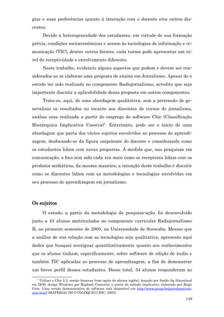 gias e suas preferências quanto à interação com o docente e/ou outros dis-
centes.
      Devido à heterogeneidade dos estudantes, em virtude de sua formação
prévia, condições socioeconômicas e acesso às tecnologias de informação e co-
municação (TIC), dentre outros fatores, cada turma pode apresentar um ní-
vel de receptividade e envolvimento diferente.
      Neste trabalho, evidencio alguns aspectos que podem e devem ser con-
siderados ao se elaborar uma proposta de ensino em Jornalismo. Apesar de o
estudo ter sido realizado no componente Radiojornalismo, acredito que seja
importante discutir a aplicabilidade dessa proposta em outros componentes.
      Trata-se, aqui, de uma abordagem qualitativa, sem a pretensão de ge-
neralizar os resultados no tocante aos discentes de cursos de jornalismo,
análise essa realizada a partir do emprego do software Chic (Classificação
Hierárquica Implicativa Coesiva)3. Entretanto, pode ser o início de uma
abordagem que parta dos vários sujeitos envolvidos no processo de aprendi-
zagem, desfocando-se da figura onipotente do docente e considerando como
os estudantes lidam com novas propostas. À medida que, nas pesquisas em
comunicação, o foco tem sido cada vez mais como os receptores lidam com os
produtos midiáticos, da mesma maneira, a intenção deste trabalho é discutir
como os discentes lidam com as metodologias e tecnologias envolvidas em
seu processo de aprendizagem em jornalismo.



Os sujeitos
      O estudo, a partir da metodologia da pesquisa-ação, foi desenvolvido
junto a 43 alunos matriculados no componente curricular Radiojornalismo
II, no primeiro semestre de 2005, na Universidade de Sorocaba. Mesmo que
a análise de sua relação com as tecnologias seja qualitativa, apresento aqui
dados que busquei averiguar quantitativamente quanto aos conhecimentos
que os alunos tinham, especificamente, sobre software de edição de áudio e
também TIC aplicadas ao processo de aprendizagem, a fim de demonstrar
um breve perfil desses estudantes. Desse total, 34 alunos responderam ao
   3
     Utilizei o Chic 2.3, versão francesa (com opção do idioma inglês), lançado por Saddo Ag Almouloud
em DOS, design Windows por Raphaël Couturier a partir do método implicativo elaborado por Régis
Gräs. Uma versão demonstrativa do software está disponível em http://www.pucsp.br/pos/edmat/colo-
quio.html (MATERIAL DO I COLÓQUIO CHIC, 2003).
                                                                                                 149
 