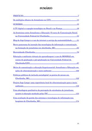 SUMÁRIO

PREFÁCIO...........................................................................................................7

Os múltiplos olhares do Jornalismo na UFU.................................................. 13

SUMÁRIO..........................................................................................................15

A TV digital e o apagão tecnológico no Brasil e na França............................ 18

As fronteiras entre Jornalismo e Educação: O curso de Comunicação Social
   na Universidade Federal de Uberlândia..................................................... 33

Blog do Jogo Limpo e o uso da internet a serviço da sustentabilidade..........51

Breve panorama da inserção das tecnologias da informação e comunicação
   na formação de jornalistas em uberlândia, MG..........................................65

Desvendando Uberlândia..................................................................................78

Educação e ambiente virtuais de aprendizagem: o uso do MOODLE em
   cursos de graduação e pós-graduação na Universidade Federal de
   Uberlândia/UFU............................................................................................87

Meios de comunicação e educação biopsicossocial: Jornalismo e Educação em
   ações de educomunicação e meio ambiente ..............................................106

Políticas públicas de inclusão sociodigital: os pontos de acesso em
   Uberlândia, MG...........................................................................................122

Projeto Jogo Limpo: uma experiência local de educomunicação para o meio
   ambiente...................................................................................................... 139

Uma abordagem qualitativa da percepção de estudantes de jornalismo
   quanto à educação mediada pelas TIC...................................................... 155

Uma avaliação da gestão dos sistemas e tecnologias de informação nos
   hospitais de Uberlândia, MG..................................................................... 174




                                                                                                                 15
 