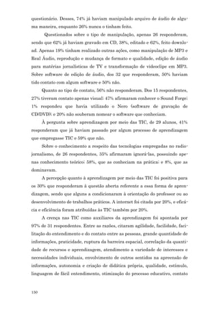 questionário. Desses, 74% já haviam manipulado arquivo de áudio de algu-
ma maneira, enquanto 26% nunca o tinham feito.
       Questionados sobre o tipo de manipulação, apenas 26 responderam,
sendo que 62% já haviam gravado em CD, 38%, editado e 62%, feito downlo-
ad. Apenas 19% tinham realizado outras ações, como manipulação de MP3 e
Real Áudio, reprodução e mudança de formato e qualidade, edição de áudio
para matérias jornalísticas de TV e transformação de videoclipe em MP3.
Sobre software de edição de áudio, dos 32 que responderam, 50% haviam
tido contato com algum software e 50% não.
      Quanto ao tipo de contato, 56% não responderam. Dos 15 respondentes,
27% tiveram contato apenas visual; 47% afirmaram conhecer o Sound Forge;
1% respondeu que havia utilizado o Nero (software de gravação de
CD/DVD); e 20% não souberam nomear o software que conheciam.
      À pergunta sobre aprendizagem por meio das TIC, de 29 alunos, 41%
responderam que já haviam passado por algum processo de aprendizagem
que empregasse TIC e 59% que não.
      Sobre o conhecimento a respeito das tecnologias empregadas no radio-
jornalismo, de 26 respondentes, 35% afirmaram ignorá-las, possuindo ape-
nas conhecimento teórico; 58%, que as conheciam na prática; e 8%, que as
dominavam.
      A percepção quanto à aprendizagem por meio das TIC foi positiva para
os 30% que responderam à questão aberta referente a essa forma de apren-
dizagem, sendo que alguns a condicionaram à orientação do professor ou ao
desenvolvimento de trabalhos práticos. A internet foi citada por 20%, e eficá-
cia e eficiência foram atribuídas às TIC também por 20%.
      A crença nas TIC como auxiliares da aprendizagem foi apontada por
97% de 31 respondentes. Entre as razões, citaram agilidade, facilidade, faci-
litação do entendimento e do contato entre as pessoas, grande quantidade de
informações, praticidade, ruptura da barreira espacial, correlação da quanti-
dade de recursos e aprendizagem, atendimento a variedade de interesses e
necessidades individuais, envolvimento de outros sentidos na apreensão de
informações, autonomia e criação de didática própria, qualidade, estímulo,
linguagem de fácil entendimento, otimização do processo educativo, contato



150
 