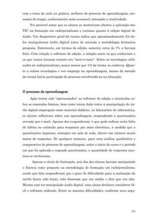 com o tema da aula na prática, melhora do processo de aprendizagem, eco-
nomia de tempo, conhecimento mais acessível, interação e criatividade.
     Foi possível notar que os alunos se mostravam abertos à aplicação das
TIC na formação em radiojornalismo e curiosos quanto à edição digital de
áudio. Um diagnóstico geral da turma indica que aproximadamente 3/4 de-
les manipularam áudio digital antes de iniciada a metodologia formativa
proposta. Entretanto, em termos de edição, somente cerca de 7% a haviam
feito. Com relação a software de edição, a relação entre os que conheciam e
os que nunca tiveram contato era “meio-a-meio”. Sobre as tecnologias utili-
zadas no radiojornalismo, pouco menos que 1/3 da turma as conhecia. Quan-
to a outras tecnologias e seu emprego na aprendizagem, menos da metade
da turma havia participado de processo envolvendo-as na educação.



O processo de aprendizagem
     Após terem sido “apresentados” ao software de edição e orientados so-
bre os comandos básicos, bem como terem dado início à manipulação de áu-
dio digital empregado como material didático, no laboratório de informática,
os alunos refletiram sobre sua aprendizagem, respondendo a questionário
enviado por e-mail. Apenas dez responderam, o que pode indicar certa falta
de hábito ou estímulo para respostas por meio eletrônico, à medida que o
questionário impresso, entregue em sala de aula, obteve um número muito
maior de respostas. De qualquer maneira, para uma análise qualitativa e
comparativa do processo de aprendizagem, entre o início do curso e o período
em que foi aplicado o segundo questionário, a quantidade de respostas mos-
trou-se irrelevante.
      Apenas a título de ilustração, seis dos dez alunos haviam manipulado
o Eureca como proposto na metodologia de formação em radiojornalismo,
sendo que dois responderam que o grau de dificuldade para a realização da
tarefa havia sido baixo, três disseram que era médio e dois que era alto.
Mesmo sem ter manipulado áudio digital, uma aluna declarou considerar fá-
cil o software indicado. Entre as maiores dificuldades, conforme seus argu-




                                                                         151
 