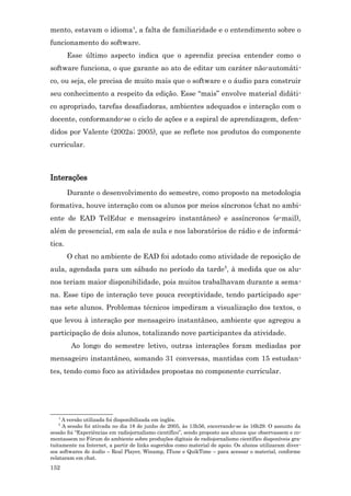 mento, estavam o idioma4, a falta de familiaridade e o entendimento sobre o
funcionamento do software.
        Esse último aspecto indica que o aprendiz precisa entender como o
software funciona, o que garante ao ato de editar um caráter não-automáti-
co, ou seja, ele precisa de muito mais que o software e o áudio para construir
seu conhecimento a respeito da edição. Esse “mais” envolve material didáti-
co apropriado, tarefas desafiadoras, ambientes adequados e interação com o
docente, conformando-se o ciclo de ações e a espiral de aprendizagem, defen-
didos por Valente (2002a; 2005), que se reflete nos produtos do componente
curricular.



Interações
        Durante o desenvolvimento do semestre, como proposto na metodologia
formativa, houve interação com os alunos por meios síncronos (chat no ambi-
ente de EAD TelEduc e mensageiro instantâneo) e assíncronos (e-mail),
além de presencial, em sala de aula e nos laboratórios de rádio e de informá-
tica.
        O chat no ambiente de EAD foi adotado como atividade de reposição de
aula, agendada para um sábado no período da tarde5, à medida que os alu-
nos teriam maior disponibilidade, pois muitos trabalhavam durante a sema-
na. Esse tipo de interação teve pouca receptividade, tendo participado ape-
nas sete alunos. Problemas técnicos impediram a visualização dos textos, o
que levou à interação por mensageiro instantâneo, ambiente que agregou a
participação de dois alunos, totalizando nove participantes da atividade.
         Ao longo do semestre letivo, outras interações foram mediadas por
mensageiro instantâneo, somando 31 conversas, mantidas com 15 estudan-
tes, tendo como foco as atividades propostas no componente curricular.




   4
     A versão utilizada foi disponibilizada em inglês.
   5
     A sessão foi ativada no dia 18 de junho de 2005, às 13h56, encerrando-se às 16h29. O assunto da
sessão foi “Experiências em radiojornalismo científico”, sendo proposto aos alunos que observassem e co-
mentassem no Fórum do ambiente sobre produções digitais de radiojornalismo científico disponíveis gra-
tuitamente na Internet, a partir de links sugeridos como material de apoio. Os alunos utilizaram diver-
sos softwares de áudio – Real Player, Winamp, ITune e QuikTime – para acessar o material, conforme
relataram em chat.
152
 
