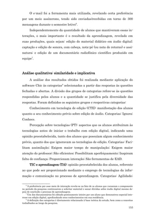 O e-mail foi a ferramenta mais utilizada, revelando certa preferência
por um meio assíncrono, tendo sido enviadas/recebidas em torno de 300
mensagens durante o semestre letivo6.
       Independentemente da quantidade de alunos que mantiveram essas in-
terações, o mais importante é o resultado da aprendizagem, revelado em
suas produções, quais sejam: edição do material didático em áudio digital;
captação e edição de sonora, com cabeça, nota-pé (ou nota de retorno) e assi-
natura; e edição de um documentário radiofônico científico produzido em
equipe7.



Análise qualitativa: similaridade e implicativa
       A análise dos resultados obtidos foi realizada mediante aplicação do
software Chic às categorias8 selecionadas a partir das respostas às questões
fechadas e abertas. A divisão dos grupos de categorias refere-se às questões
respondidas pelos alunos e a quantidade se justifica pela diversidade das
respostas. Foram definidos os seguintes grupos e respectivas categorias:
       Conhecimento em tecnologia de edição (CTE): manifestação dos alunos
quanto a seu conhecimento prévio sobre edição de áudio. Categorias: Ignora;
Conhece.
       Percepção sobre tecnologias (PT): aspectos que os alunos atribuíram às
tecnologias antes de iniciar o trabalho com edição digital, indicando uma
opinião preestabelecida, tanto dos alunos que possuíam algum conhecimento
prévio, quanto dos que ignoravam as tecnologias de edição. Categorias: Faci-
litam assimilação; Exigem maior tempo de manipulação; Exigem maior
atenção do professor; São eficientes; Possibilitam aperfeiçoamento; Inspiram
falta de confiança; Proporcionam interação; São ferramentas de EAD.
       TIC e aprendizagem (TA): opinião preestabelecida dos alunos, referente
ao que pode ser proporcionado mediante o emprego de tecnologias da infor-
mação e comunicação no processo de aprendizagem. Categorias: Agilidade;

   6
     A preferência por esse meio de interação revela-se no fato de os alunos que cursaram o componente
no período da pesquisa continuarem a solicitar material e sanar dúvidas sobre áudio digital mesmo de-
pois de concluído o processo de aprendizagem.
   7
     Um dos documentários foi editado praticamente inteiro por um aluno que demonstrou especial inte-
resse em edição digital, aprofundando seus conhecimentos em sua residência.
   8
     A definição das categorias é diretamente relacionada à base teórica do estudo, bem como a conceitos
trabalhados ao longo da pesquisa.
                                                                                                   153
 