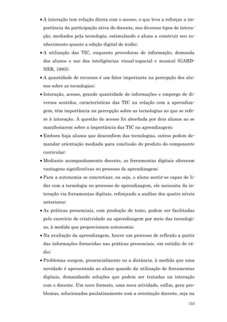 • A interação tem relação direta com o acesso, o que leva a reforçar a im-
 portância da participação ativa do docente, nos diversos tipos de intera-
 ção, mediados pela tecnologia, estimulando o aluno a construir seu co-
 nhecimento quanto a edição digital de áudio;
• A utilização das TIC, enquanto provedoras de informação, demanda
 dos alunos o uso das inteligências visual-espacial e musical (GARD-
 NER, 1995);
• A quantidade de recursos é um fator importante na percepção dos alu-
 nos sobre as tecnologias;
• Interação, acesso, grande quantidade de informações e emprego de di-
 versos sentidos, características das TIC na relação com a aprendiza-
 gem, têm importância na percepção sobre as tecnologias no que se refe-
 re à interação. A questão do acesso foi abordada por dois alunos ao se
 manifestarem sobre a importância das TIC na aprendizagem;
• Embora haja alunos que desconfiem das tecnologias, outros podem de-
 mandar orientação mediada para conclusão do produto do componente
 curricular;
• Mediante acompanhamento docente, as ferramentas digitais oferecem
 vantagens significativas no processo de aprendizagem;
• Para a autonomia se concretizar, ou seja, o aluno sentir-se capaz de li-
 dar com a tecnologia no processo de aprendizagem, ele necessita da in-
 teração via ferramentas digitais, reforçando a análise dos quatro níveis
 anteriores;
• As práticas presenciais, com produção de texto, podem ser facilitadas
 pelo exercício de criatividade na aprendizagem por meio das tecnologi-
 as, à medida que proporcionam autonomia;
• Na avaliação da aprendizagem, houve um processo de reflexão a partir
 das informações fornecidas nas práticas presenciais, em estúdio de rá-
 dio;
• Problemas surgem, presencialmente ou a distância, à medida que uma
 novidade é apresentada ao aluno quando da utilização de ferramentas
 digitais, demandando soluções que podem ser tratadas na interação
 com o docente. Um novo formato, uma nova atividade, enfim, gera pro-
 blemas, solucionados paulatinamente com a orientação docente, seja na

                                                                      155
 