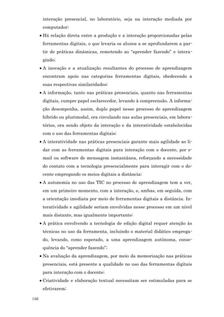 interação presencial, no laboratório, seja na interação mediada por
       computador;
      • Há relação direta entre a produção e a interação proporcionadas pelas
       ferramentas digitais, o que levaria os alunos a se aprofundarem a par-
       tir de práticas dinâmicas, remetendo ao “aprender fazendo” e intera-
       gindo;
      • A inovação e a atualização resultantes do processo de aprendizagem
       encontram apoio nas categorias ferramentas digitais, obedecendo a
       suas respectivas similaridades;
      • A informação, tanto nas práticas presenciais, quanto nas ferramentas
       digitais, cumpre papel esclarecedor, levando à compreensão. A informa-
       ção desempenha, assim, duplo papel nesse processo de aprendizagem
       híbrido ou plurimodal, ora circulando nas aulas presenciais, em labora-
       tórios, ora sendo objeto da interação e da interatividade estabelecidas
       com o uso das ferramentas digitais;
      • A interatividade nas práticas presenciais garante mais agilidade ao li-
       dar com as ferramentas digitais para interação com o docente, por e-
       mail ou software de mensagem instantânea, reforçando a necessidade
       do contato com a tecnologia presencialmente para interagir com o do-
       cente empregando os meios digitais a distância;
      • A autonomia no uso das TIC no processo de aprendizagem tem a ver,
       em um primeiro momento, com a interação, e, ambas, em seguida, com
       a orientação imediata por meio de ferramentas digitais a distância. In-
       teratividade e agilidade seriam envolvidas nesse processo em um nível
       mais distante, mas igualmente importante;
      • A prática envolvendo a tecnologia de edição digital requer atenção às
       técnicas no uso da ferramenta, incluindo o material didático emprega-
       do, levando, como esperado, a uma aprendizagem autônoma, conse-
       quência do “aprender fazendo”;
      • Na avaliação da aprendizagem, por meio da memorização nas práticas
       presenciais, está presente a qualidade no uso das ferramentas digitais
       para interação com o docente;
      • Criatividade e elaboração textual necessitam ser estimuladas para se
       efetivarem;

156
 