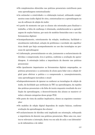 • Os complementos oferecidos nas práticas presenciais contribuem para
 uma aprendizagem contextualizada;
• Ao estimular a criatividade e a elaboração textual, utilizando comple-
 mentos como áudio digital de sites, contextualiza-se a aprendizagem no
 uso de software de edição de áudio;
• A partir do momento em que os alunos são orientados para finalizar o
 trabalho, a falta de confiança é eliminada, estabelecendo-se a aprendi-
 zagem de noções básicas, por meio de modelos fornecidos com o uso das
 ferramentas digitais;
• Acompanhamento, estreitamento da relação, tendências, facilidade e
 atendimento individual, solução de problemas e novidade são significa-
 tivas desde que haja acompanhamento no uso das tecnologias no pro-
 cesso de aprendizagem;
• A informação, presencialmente ou não, juntamente a esclarecimento de
 dúvidas e compreensão, leva à prática, conforme a avaliação da apren-
 dizagem. A orientação indica a importância do docente nas práticas
 presenciais;
• São igualmente importantes as ferramentas digitais empregadas, as
 práticas presenciais e a autonomia do aluno para lidar com a edição di-
 gital para efetivar a prática e a compreensão e, conseqüentemente,
 uma aprendizagem inovadora e atual;
• Independentemente de ignorar ou conhecer as tecnologias de edição de
 áudio, da facilidade que atribuíam às TIC na aprendizagem, da rapidez
 das práticas presenciais e da falta de teoria enquanto resultado da ava-
 liação da aprendizagem, o desenvolvimento dos alunos se manteve si-
 milar a demais categorias desse grupo (TA).
• Do ponto de vista da análise implicativa, elenco as seguintes constata-
 ções:
• Os modelos de edição digital dependem de noções básicas, conforme
 avaliação da aprendizagem dos alunos;
• O esclarecimento de dúvidas está implicado em orientação, reforçando
 a importância do docente nas práticas presenciais. Mais uma vez, mos-
 tra-se relevante a interação, desta vez em sala de aula e nos laboratóri-
 os de informática e de rádio;

                                                                      157
 